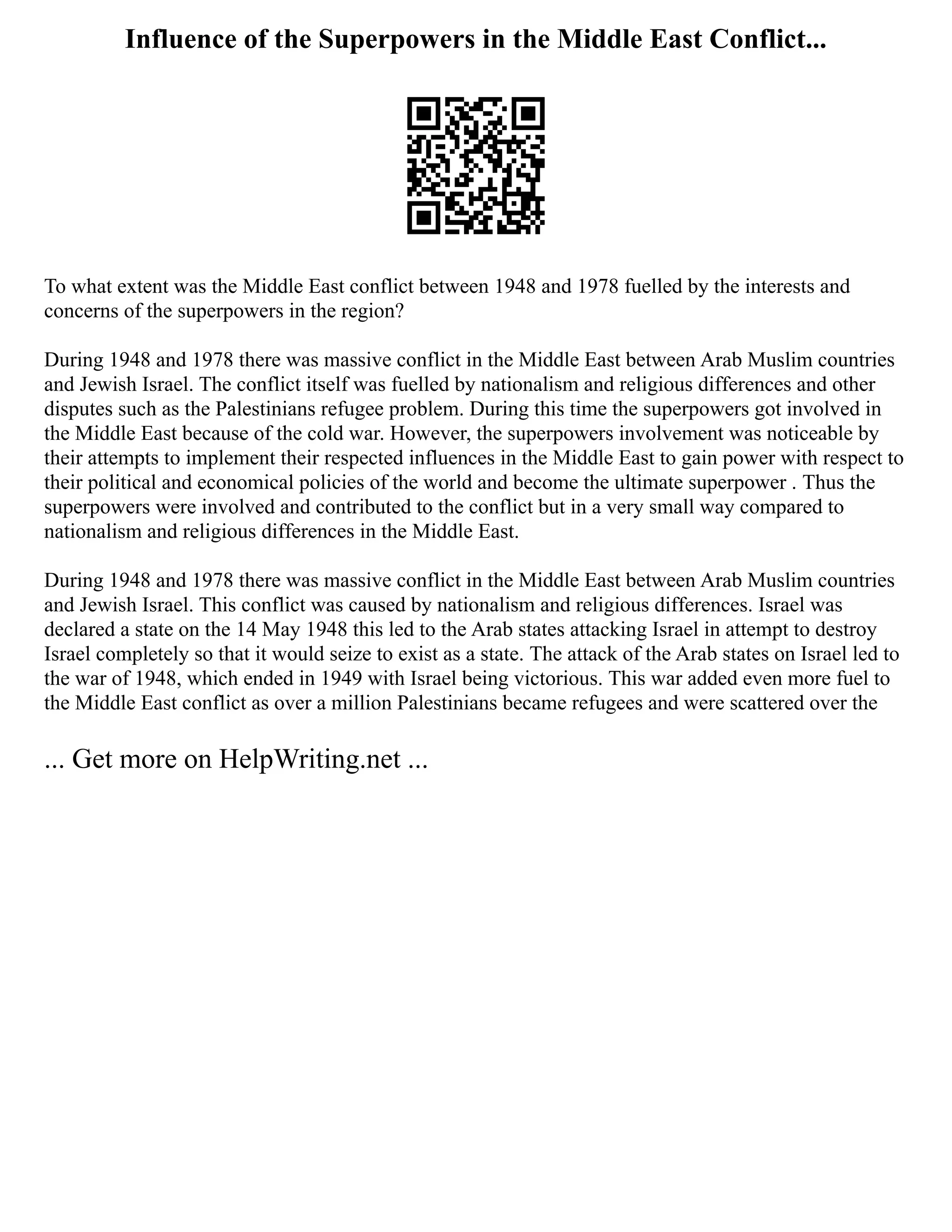 Influence of the Superpowers in the Middle East Conflict...
To what extent was the Middle East conflict between 1948 and 1978 fuelled by the interests and
concerns of the superpowers in the region?
During 1948 and 1978 there was massive conflict in the Middle East between Arab Muslim countries
and Jewish Israel. The conflict itself was fuelled by nationalism and religious differences and other
disputes such as the Palestinians refugee problem. During this time the superpowers got involved in
the Middle East because of the cold war. However, the superpowers involvement was noticeable by
their attempts to implement their respected influences in the Middle East to gain power with respect to
their political and economical policies of the world and become the ultimate superpower . Thus the
superpowers were involved and contributed to the conflict but in a very small way compared to
nationalism and religious differences in the Middle East.
During 1948 and 1978 there was massive conflict in the Middle East between Arab Muslim countries
and Jewish Israel. This conflict was caused by nationalism and religious differences. Israel was
declared a state on the 14 May 1948 this led to the Arab states attacking Israel in attempt to destroy
Israel completely so that it would seize to exist as a state. The attack of the Arab states on Israel led to
the war of 1948, which ended in 1949 with Israel being victorious. This war added even more fuel to
the Middle East conflict as over a million Palestinians became refugees and were scattered over the
... Get more on HelpWriting.net ...
 