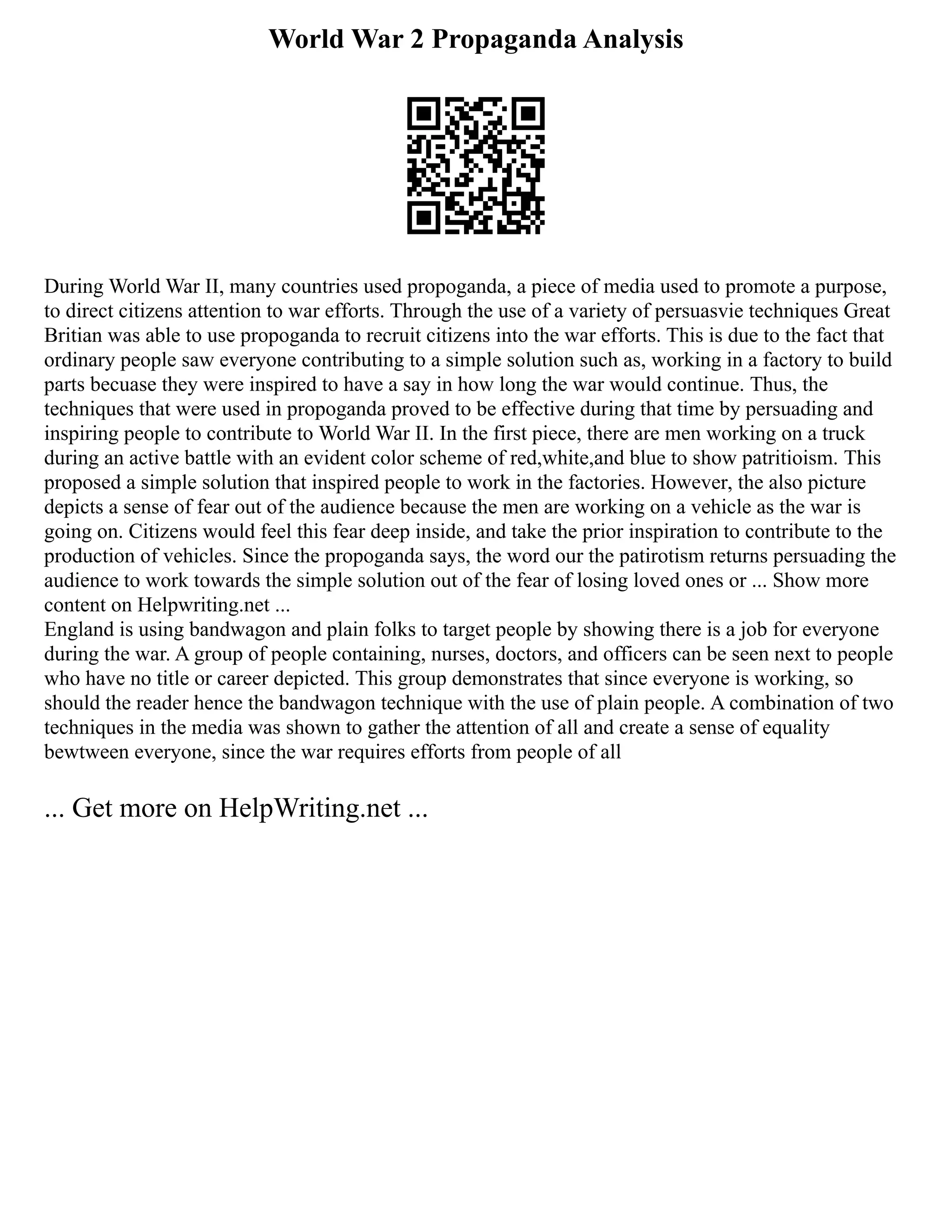 World War 2 Propaganda Analysis
During World War II, many countries used propoganda, a piece of media used to promote a purpose,
to direct citizens attention to war efforts. Through the use of a variety of persuasvie techniques Great
Britian was able to use propoganda to recruit citizens into the war efforts. This is due to the fact that
ordinary people saw everyone contributing to a simple solution such as, working in a factory to build
parts becuase they were inspired to have a say in how long the war would continue. Thus, the
techniques that were used in propoganda proved to be effective during that time by persuading and
inspiring people to contribute to World War II. In the first piece, there are men working on a truck
during an active battle with an evident color scheme of red,white,and blue to show patritioism. This
proposed a simple solution that inspired people to work in the factories. However, the also picture
depicts a sense of fear out of the audience because the men are working on a vehicle as the war is
going on. Citizens would feel this fear deep inside, and take the prior inspiration to contribute to the
production of vehicles. Since the propoganda says, the word our the patirotism returns persuading the
audience to work towards the simple solution out of the fear of losing loved ones or ... Show more
content on Helpwriting.net ...
England is using bandwagon and plain folks to target people by showing there is a job for everyone
during the war. A group of people containing, nurses, doctors, and officers can be seen next to people
who have no title or career depicted. This group demonstrates that since everyone is working, so
should the reader hence the bandwagon technique with the use of plain people. A combination of two
techniques in the media was shown to gather the attention of all and create a sense of equality
bewtween everyone, since the war requires efforts from people of all
... Get more on HelpWriting.net ...
 