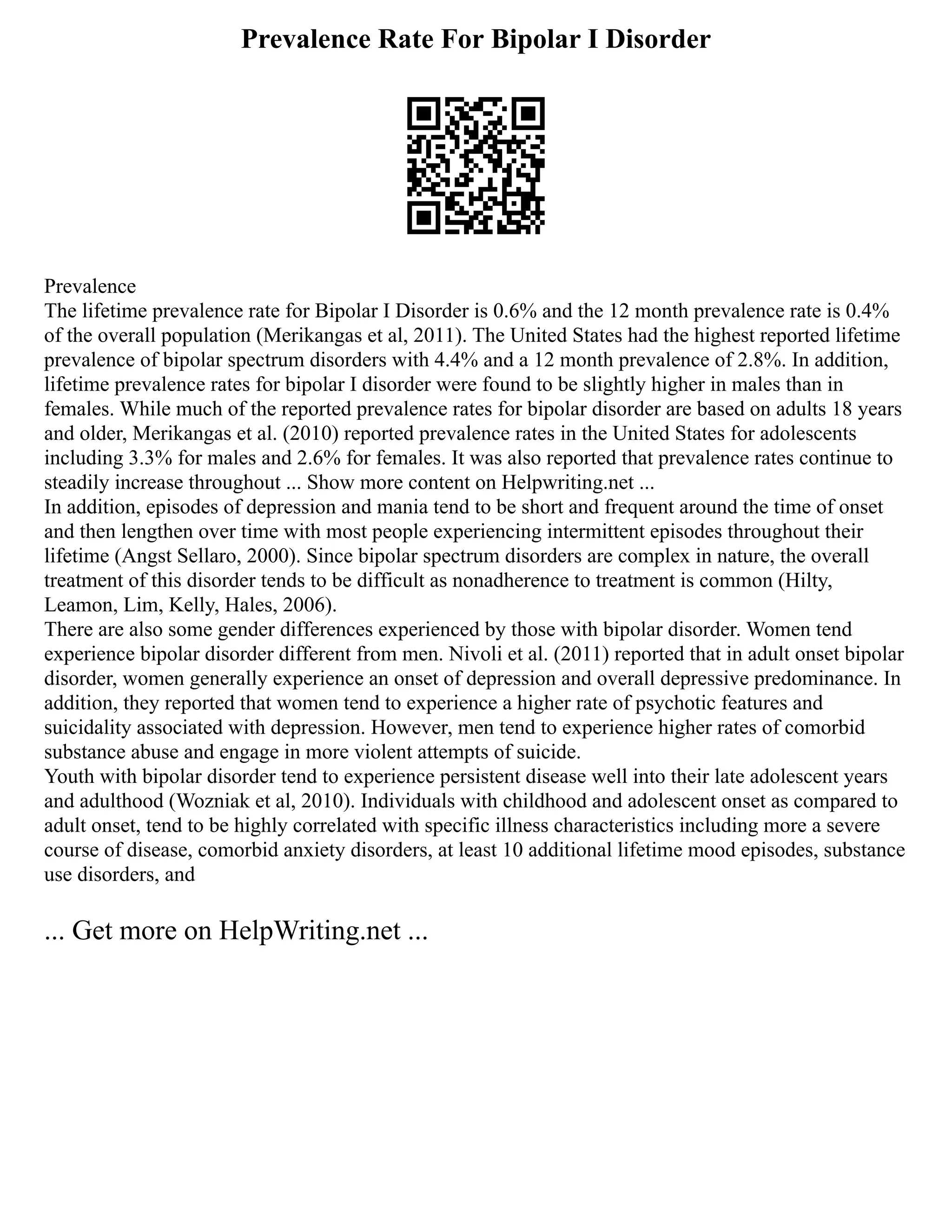Prevalence Rate For Bipolar I Disorder
Prevalence
The lifetime prevalence rate for Bipolar I Disorder is 0.6% and the 12 month prevalence rate is 0.4%
of the overall population (Merikangas et al, 2011). The United States had the highest reported lifetime
prevalence of bipolar spectrum disorders with 4.4% and a 12 month prevalence of 2.8%. In addition,
lifetime prevalence rates for bipolar I disorder were found to be slightly higher in males than in
females. While much of the reported prevalence rates for bipolar disorder are based on adults 18 years
and older, Merikangas et al. (2010) reported prevalence rates in the United States for adolescents
including 3.3% for males and 2.6% for females. It was also reported that prevalence rates continue to
steadily increase throughout ... Show more content on Helpwriting.net ...
In addition, episodes of depression and mania tend to be short and frequent around the time of onset
and then lengthen over time with most people experiencing intermittent episodes throughout their
lifetime (Angst Sellaro, 2000). Since bipolar spectrum disorders are complex in nature, the overall
treatment of this disorder tends to be difficult as nonadherence to treatment is common (Hilty,
Leamon, Lim, Kelly, Hales, 2006).
There are also some gender differences experienced by those with bipolar disorder. Women tend
experience bipolar disorder different from men. Nivoli et al. (2011) reported that in adult onset bipolar
disorder, women generally experience an onset of depression and overall depressive predominance. In
addition, they reported that women tend to experience a higher rate of psychotic features and
suicidality associated with depression. However, men tend to experience higher rates of comorbid
substance abuse and engage in more violent attempts of suicide.
Youth with bipolar disorder tend to experience persistent disease well into their late adolescent years
and adulthood (Wozniak et al, 2010). Individuals with childhood and adolescent onset as compared to
adult onset, tend to be highly correlated with specific illness characteristics including more a severe
course of disease, comorbid anxiety disorders, at least 10 additional lifetime mood episodes, substance
use disorders, and
... Get more on HelpWriting.net ...
 