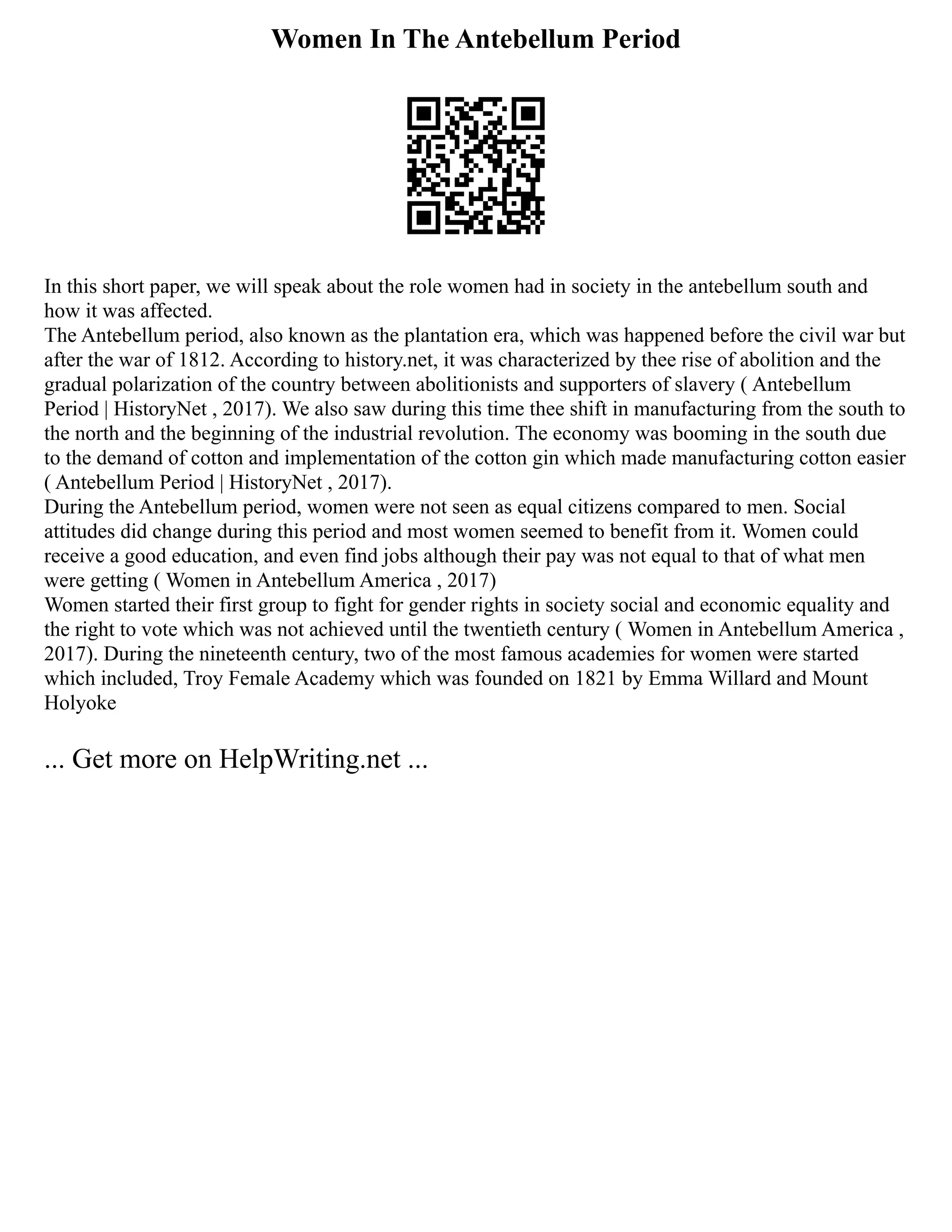 Women In The Antebellum Period
In this short paper, we will speak about the role women had in society in the antebellum south and
how it was affected.
The Antebellum period, also known as the plantation era, which was happened before the civil war but
after the war of 1812. According to history.net, it was characterized by thee rise of abolition and the
gradual polarization of the country between abolitionists and supporters of slavery ( Antebellum
Period | HistoryNet , 2017). We also saw during this time thee shift in manufacturing from the south to
the north and the beginning of the industrial revolution. The economy was booming in the south due
to the demand of cotton and implementation of the cotton gin which made manufacturing cotton easier
( Antebellum Period | HistoryNet , 2017).
During the Antebellum period, women were not seen as equal citizens compared to men. Social
attitudes did change during this period and most women seemed to benefit from it. Women could
receive a good education, and even find jobs although their pay was not equal to that of what men
were getting ( Women in Antebellum America , 2017)
Women started their first group to fight for gender rights in society social and economic equality and
the right to vote which was not achieved until the twentieth century ( Women in Antebellum America ,
2017). During the nineteenth century, two of the most famous academies for women were started
which included, Troy Female Academy which was founded on 1821 by Emma Willard and Mount
Holyoke
... Get more on HelpWriting.net ...
 