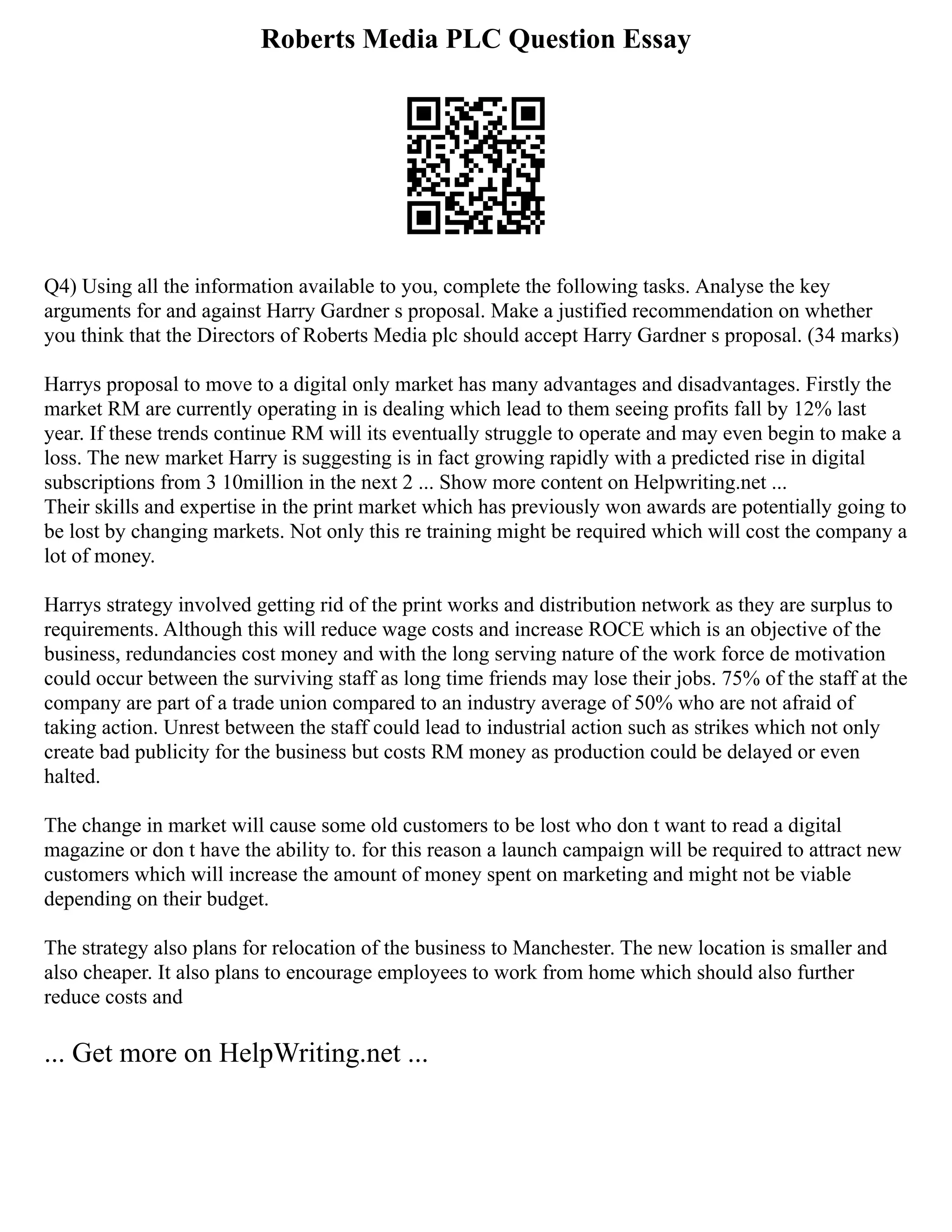 Roberts Media PLC Question Essay
Q4) Using all the information available to you, complete the following tasks. Analyse the key
arguments for and against Harry Gardner s proposal. Make a justified recommendation on whether
you think that the Directors of Roberts Media plc should accept Harry Gardner s proposal. (34 marks)
Harrys proposal to move to a digital only market has many advantages and disadvantages. Firstly the
market RM are currently operating in is dealing which lead to them seeing profits fall by 12% last
year. If these trends continue RM will its eventually struggle to operate and may even begin to make a
loss. The new market Harry is suggesting is in fact growing rapidly with a predicted rise in digital
subscriptions from 3 10million in the next 2 ... Show more content on Helpwriting.net ...
Their skills and expertise in the print market which has previously won awards are potentially going to
be lost by changing markets. Not only this re training might be required which will cost the company a
lot of money.
Harrys strategy involved getting rid of the print works and distribution network as they are surplus to
requirements. Although this will reduce wage costs and increase ROCE which is an objective of the
business, redundancies cost money and with the long serving nature of the work force de motivation
could occur between the surviving staff as long time friends may lose their jobs. 75% of the staff at the
company are part of a trade union compared to an industry average of 50% who are not afraid of
taking action. Unrest between the staff could lead to industrial action such as strikes which not only
create bad publicity for the business but costs RM money as production could be delayed or even
halted.
The change in market will cause some old customers to be lost who don t want to read a digital
magazine or don t have the ability to. for this reason a launch campaign will be required to attract new
customers which will increase the amount of money spent on marketing and might not be viable
depending on their budget.
The strategy also plans for relocation of the business to Manchester. The new location is smaller and
also cheaper. It also plans to encourage employees to work from home which should also further
reduce costs and
... Get more on HelpWriting.net ...
 