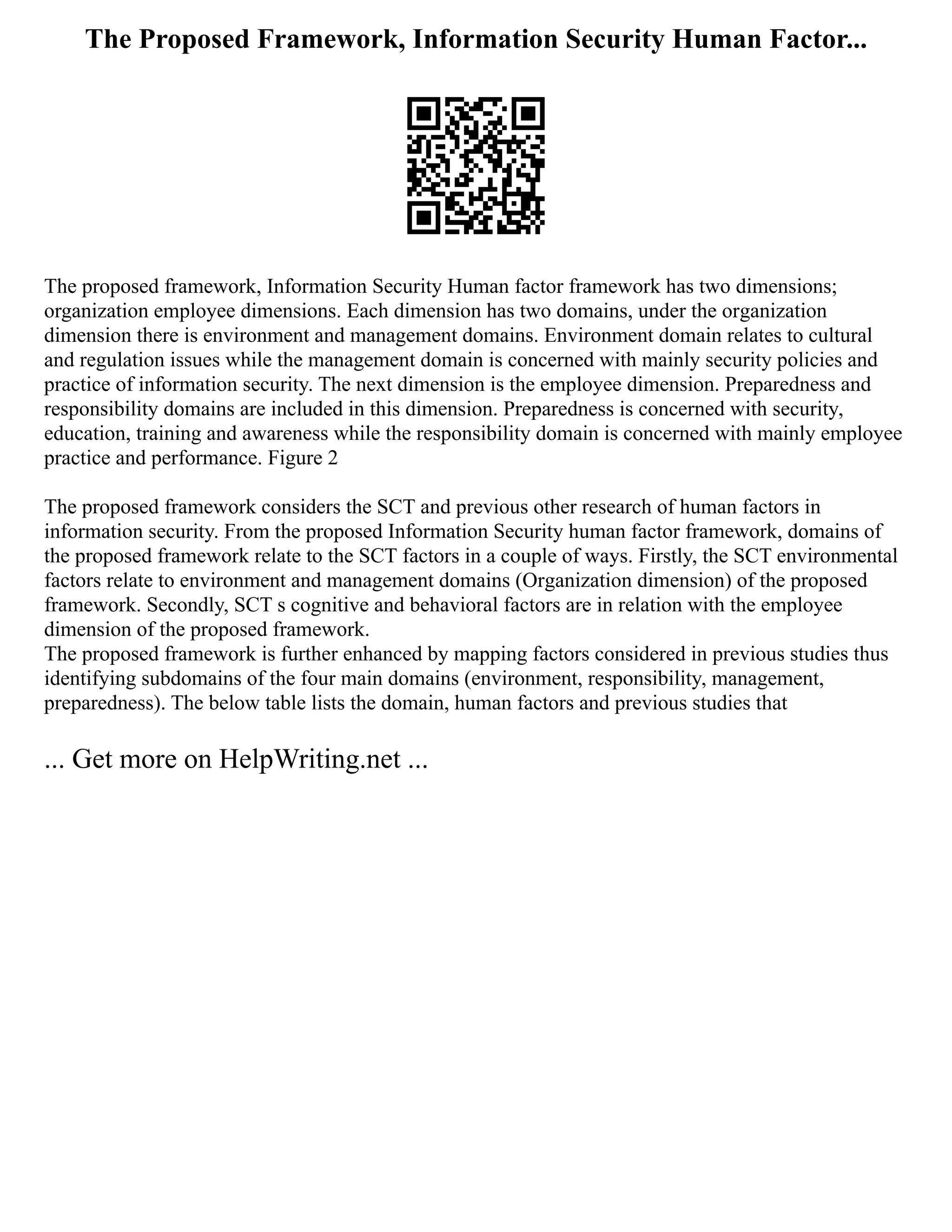 The Proposed Framework, Information Security Human Factor...
The proposed framework, Information Security Human factor framework has two dimensions;
organization employee dimensions. Each dimension has two domains, under the organization
dimension there is environment and management domains. Environment domain relates to cultural
and regulation issues while the management domain is concerned with mainly security policies and
practice of information security. The next dimension is the employee dimension. Preparedness and
responsibility domains are included in this dimension. Preparedness is concerned with security,
education, training and awareness while the responsibility domain is concerned with mainly employee
practice and performance. Figure 2
The proposed framework considers the SCT and previous other research of human factors in
information security. From the proposed Information Security human factor framework, domains of
the proposed framework relate to the SCT factors in a couple of ways. Firstly, the SCT environmental
factors relate to environment and management domains (Organization dimension) of the proposed
framework. Secondly, SCT s cognitive and behavioral factors are in relation with the employee
dimension of the proposed framework.
The proposed framework is further enhanced by mapping factors considered in previous studies thus
identifying subdomains of the four main domains (environment, responsibility, management,
preparedness). The below table lists the domain, human factors and previous studies that
... Get more on HelpWriting.net ...
 