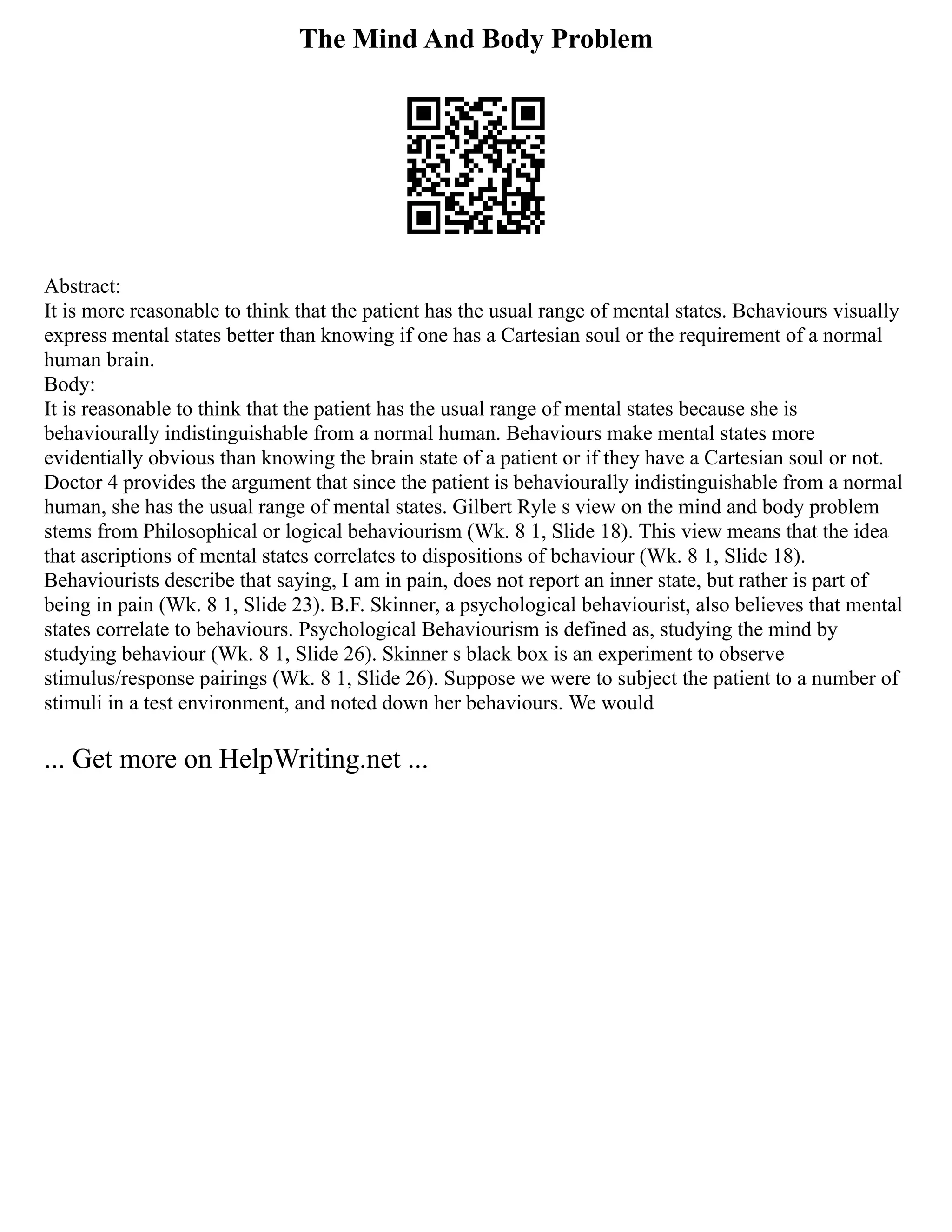The Mind And Body Problem
Abstract:
It is more reasonable to think that the patient has the usual range of mental states. Behaviours visually
express mental states better than knowing if one has a Cartesian soul or the requirement of a normal
human brain.
Body:
It is reasonable to think that the patient has the usual range of mental states because she is
behaviourally indistinguishable from a normal human. Behaviours make mental states more
evidentially obvious than knowing the brain state of a patient or if they have a Cartesian soul or not.
Doctor 4 provides the argument that since the patient is behaviourally indistinguishable from a normal
human, she has the usual range of mental states. Gilbert Ryle s view on the mind and body problem
stems from Philosophical or logical behaviourism (Wk. 8 1, Slide 18). This view means that the idea
that ascriptions of mental states correlates to dispositions of behaviour (Wk. 8 1, Slide 18).
Behaviourists describe that saying, I am in pain, does not report an inner state, but rather is part of
being in pain (Wk. 8 1, Slide 23). B.F. Skinner, a psychological behaviourist, also believes that mental
states correlate to behaviours. Psychological Behaviourism is defined as, studying the mind by
studying behaviour (Wk. 8 1, Slide 26). Skinner s black box is an experiment to observe
stimulus/response pairings (Wk. 8 1, Slide 26). Suppose we were to subject the patient to a number of
stimuli in a test environment, and noted down her behaviours. We would
... Get more on HelpWriting.net ...
 