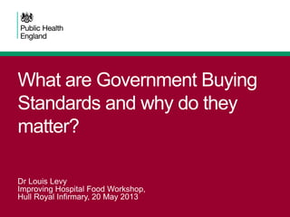 What are Government Buying
Standards and why do they
matter?
Dr Louis Levy
Improving Hospital Food Workshop,
Hull Royal Infirmary, 20 May 2013
 