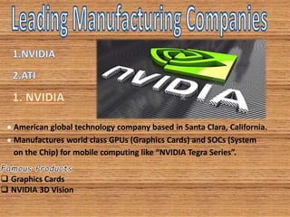  American global technology company based in Santa Clara, California.
 Manufactures world class GPUs (Graphics Cards) and SOCs (System
on the Chip) for mobile computing like “NVIDIA Tegra Series”.
 Graphics Cards
 NVIDIA 3D Vision
 