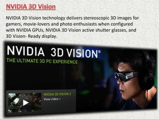 NVIDIA 3D Vision technology delivers stereoscopic 3D images for
gamers, movie-lovers and photo enthusiasts when configured
with NVIDIA GPUs, NVIDIA 3D Vision active shutter glasses, and
3D Vision- Ready display.
 