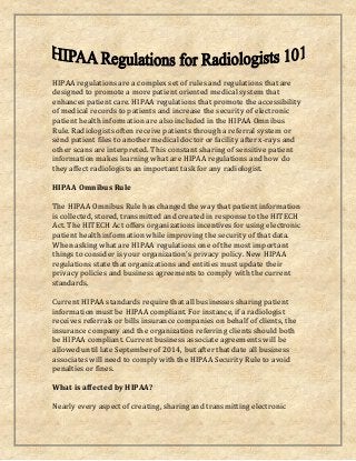 HIPAA regulations are a complex set of rules and regulations that are
designed to promote a more patient oriented medical system that
enhances patient care. HIPAA regulations that promote the accessibility
of medical records to patients and increase the security of electronic
patient health information are also included in the HIPAA Omnibus
Rule. Radiologists often receive patients through a referral system or
send patient files to another medical doctor or facility after x-rays and
other scans are interpreted. This constant sharing of sensitive patient
information makes learning what are HIPAA regulations and how do
they affect radiologists an important task for any radiologist.
HIPAA Omnibus Rule
The HIPAA Omnibus Rule has changed the way that patient information
is collected, stored, transmitted and created in response to the HITECH
Act. The HITECH Act offers organizations incentives for using electronic
patient health information while improving the security of that data.
When asking what are HIPAA regulations one of the most important
things to consider is your organization's privacy policy. New HIPAA
regulations state that organizations and entities must update their
privacy policies and business agreements to comply with the current
standards.
Current HIPAA standards require that all businesses sharing patient
information must be HIPAA compliant. For instance, if a radiologist
receives referrals or bills insurance companies on behalf of clients, the
insurance company and the organization referring clients should both
be HIPAA compliant. Current business associate agreements will be
allowed until late September of 2014, but after that date all business
associates will need to comply with the HIPAA Security Rule to avoid
penalties or fines.
What is affected by HIPAA?
Nearly every aspect of creating, sharing and transmitting electronic
 