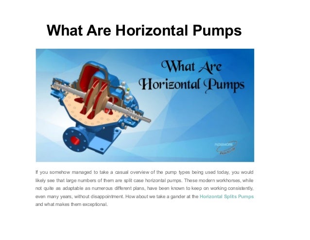 What Are Horizontal Pumps
If you somehow managed to take a casual overview of the pump types being used today, you would
likely see that large numbers of them are split case horizontal pumps. These modern workhorses, while
not quite as adaptable as numerous different plans, have been known to keep on working consistently,
even many years, without disappointment. How about we take a gander at the Horizontal Splits Pumps
and what makes them exceptional.
 
