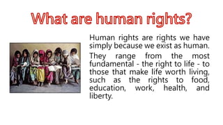 Human rights are rights we have
simply because we exist as human.
They range from the most
fundamental - the right to life - to
those that make life worth living,
such as the rights to food,
education, work, health, and
liberty.
 