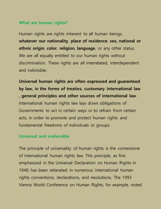 What are human rights?
Human rights are rights inherent to all human beings,
whatever our nationality, place of residence, sex, national or
ethnic origin, color, religion, language, or any other status.
We are all equally entitled to our human rights without
discrimination. These rights are all interrelated, interdependent
and indivisible.
Universal human rights are often expressed and guaranteed
by law, in the forms of treaties, customary international law
, general principles and other sources of international law.
International human rights law lays down obligations of
Governments to act in certain ways or to refrain from certain
acts, in order to promote and protect human rights and
fundamental freedoms of individuals or groups.
Universal and inalienable
The principle of universality of human rights is the cornerstone
of international human rights law. This principle, as first
emphasized in the Universal Declaration on Human Rights in
1948, has been reiterated in numerous international human
rights conventions, declarations, and resolutions. The 1993
Vienna World Conference on Human Rights, for example, noted
 