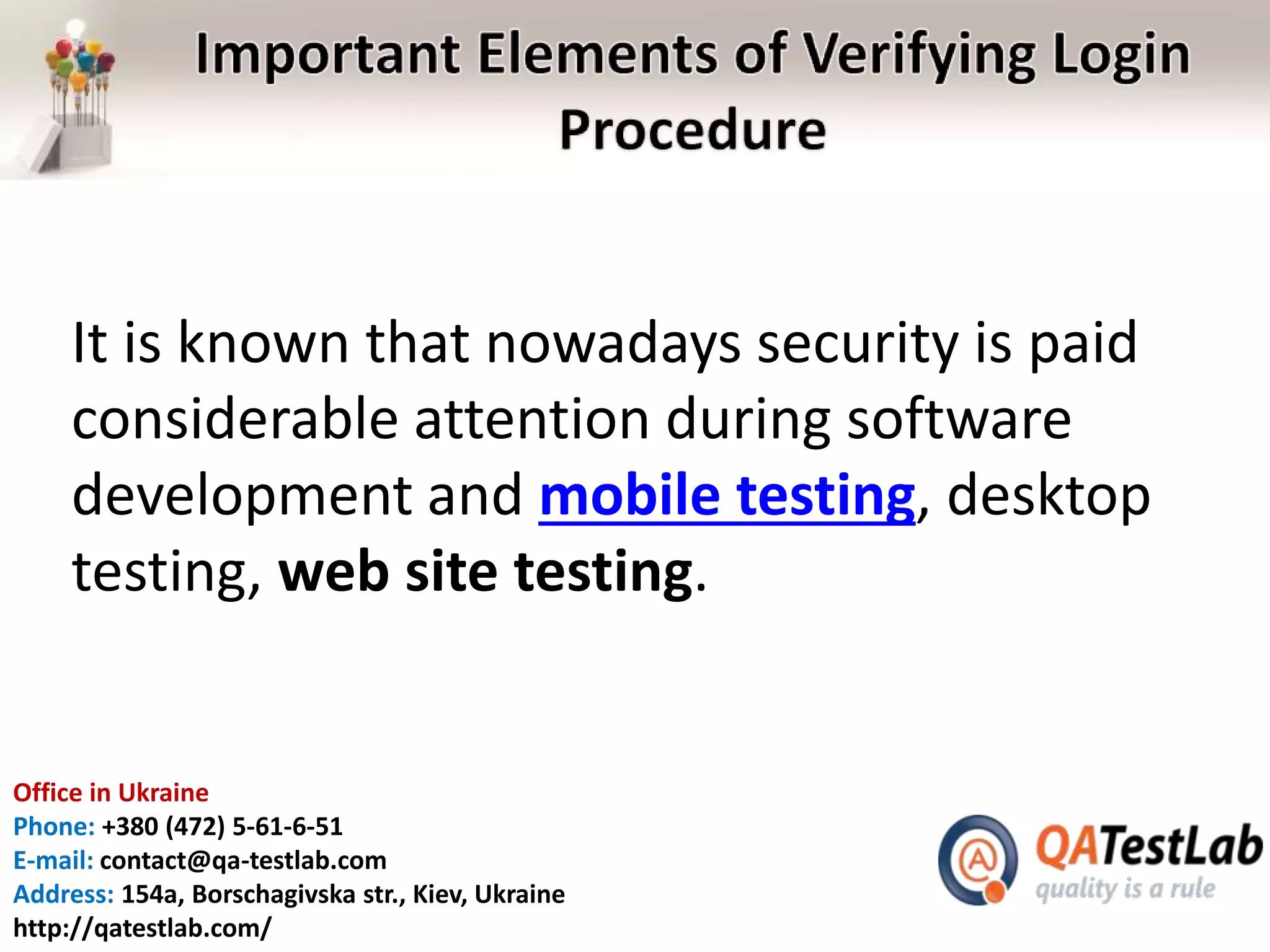 Office in Ukraine
Phone: +380 (472) 5-61-6-51
E-mail: contact@qa-testlab.com
Address: 154a, Borschagivska str., Kiev, Ukraine
http://qatestlab.com/
It is known that nowadays security is paid
considerable attention during software
development and mobile testing, desktop
testing, web site testing.
 