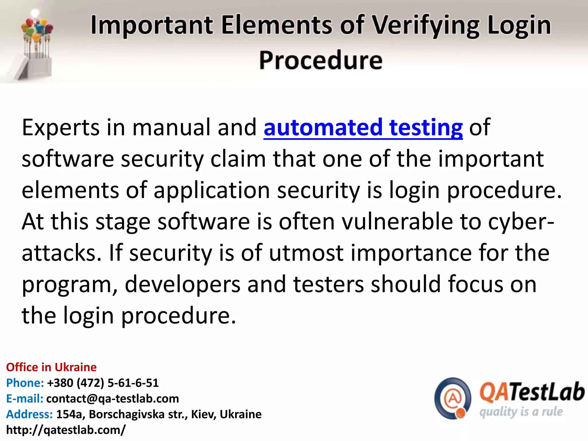 Office in Ukraine
Phone: +380 (472) 5-61-6-51
E-mail: contact@qa-testlab.com
Address: 154a, Borschagivska str., Kiev, Ukraine
http://qatestlab.com/
Experts in manual and automated testing of
software security claim that one of the important
elements of application security is login procedure.
At this stage software is often vulnerable to cyber-
attacks. If security is of utmost importance for the
program, developers and testers should focus on
the login procedure.
 