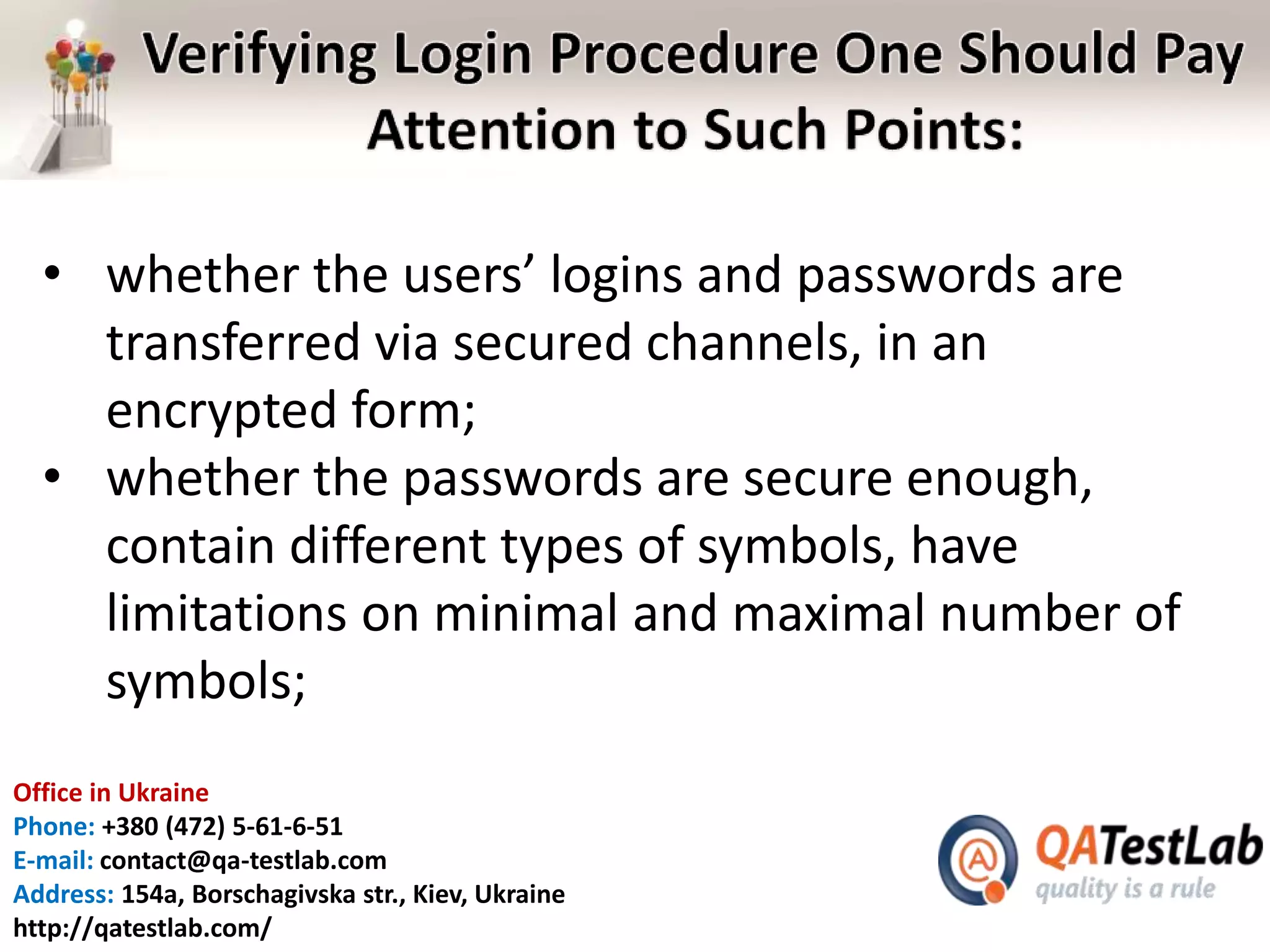 Office in Ukraine
Phone: +380 (472) 5-61-6-51
E-mail: contact@qa-testlab.com
Address: 154a, Borschagivska str., Kiev, Ukraine
http://qatestlab.com/
• whether the users’ logins and passwords are
transferred via secured channels, in an
encrypted form;
• whether the passwords are secure enough,
contain different types of symbols, have
limitations on minimal and maximal number of
symbols;
 