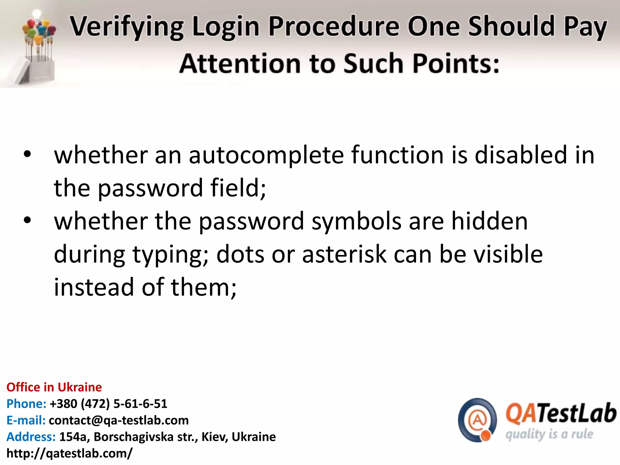 Office in Ukraine
Phone: +380 (472) 5-61-6-51
E-mail: contact@qa-testlab.com
Address: 154a, Borschagivska str., Kiev, Ukraine
http://qatestlab.com/
• whether an autocomplete function is disabled in
the password field;
• whether the password symbols are hidden
during typing; dots or asterisk can be visible
instead of them;
 