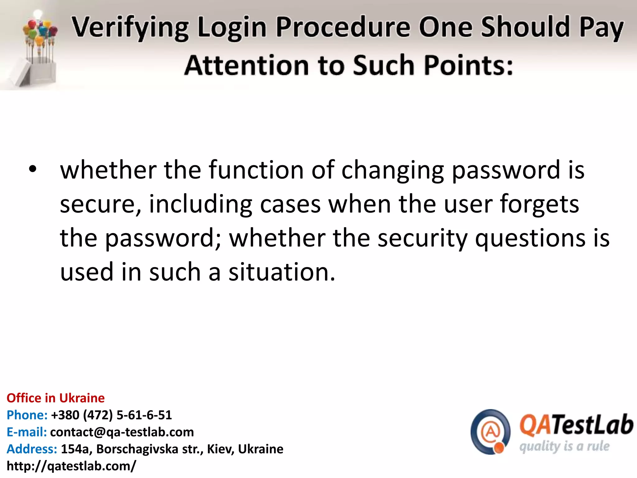Office in Ukraine
Phone: +380 (472) 5-61-6-51
E-mail: contact@qa-testlab.com
Address: 154a, Borschagivska str., Kiev, Ukraine
http://qatestlab.com/
• whether the function of changing password is
secure, including cases when the user forgets
the password; whether the security questions is
used in such a situation.
 