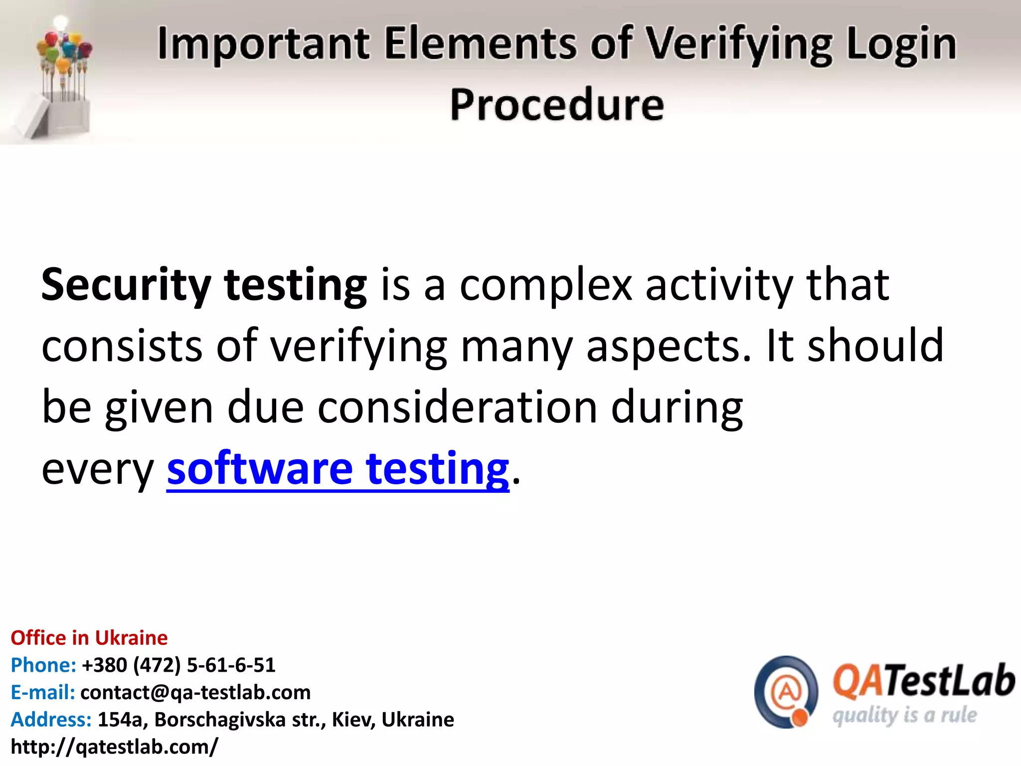 Office in Ukraine
Phone: +380 (472) 5-61-6-51
E-mail: contact@qa-testlab.com
Address: 154a, Borschagivska str., Kiev, Ukraine
http://qatestlab.com/
Security testing is a complex activity that
consists of verifying many aspects. It should
be given due consideration during
every software testing.
 