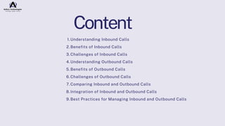Understanding Inbound Calls
1.
Benefits of Inbound Calls
2.
Challenges of Inbound Calls
3.
Understanding Outbound Calls
4.
Benefits of Outbound Calls
5.
Challenges of Outbound Calls
6.
Comparing Inbound and Outbound Calls
7.
Integration of Inbound and Outbound Calls
8.
Best Practices for Managing Inbound and Outbound Calls
9.
Content
 