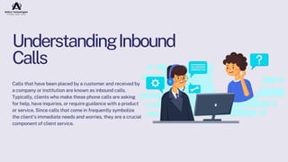 UnderstandingInbound
Calls
Calls that have been placed by a customer and received by
a company or institution are known as inbound calls.
Typically, clients who make these phone calls are asking
for help, have inquiries, or require guidance with a product
or service. Since calls that come in frequently symbolize
the client's immediate needs and worries, they are a crucial
component of client service.
 