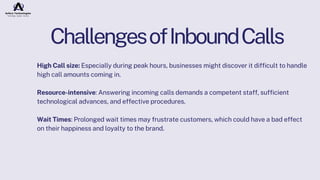 ChallengesofInboundCalls
High Call size: Especially during peak hours, businesses might discover it difficult to handle
high call amounts coming in.
Resource-intensive: Answering incoming calls demands a competent staff, sufficient
technological advances, and effective procedures.
Wait Times: Prolonged wait times may frustrate customers, which could have a bad effect
on their happiness and loyalty to the brand.
 