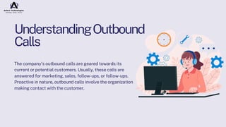 UnderstandingOutbound
Calls
The company's outbound calls are geared towards its
current or potential customers. Usually, these calls are
answered for marketing, sales, follow-ups, or follow-ups.
Proactive in nature, outbound calls involve the organization
making contact with the customer.
 