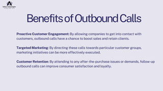 BenefitsofOutboundCalls
Proactive Customer Engagement: By allowing companies to get into contact with
customers, outbound calls have a chance to boost sales and retain clients.
Targeted Marketing: By directing these calls towards particular customer groups,
marketing initiatives can be more effectively executed.
Customer Retention: By attending to any after-the-purchase issues or demands, follow-up
outbound calls can improve consumer satisfaction and loyalty.
 