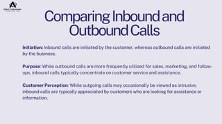 ComparingInboundand
OutboundCalls
Initiation: Inbound calls are initiated by the customer, whereas outbound calls are initiated
by the business.
Purpose: While outbound calls are more frequently utilized for sales, marketing, and follow-
ups, inbound calls typically concentrate on customer service and assistance.
Customer Perception: While outgoing calls may occasionally be viewed as intrusive,
inbound calls are typically appreciated by customers who are looking for assistance or
information.
 