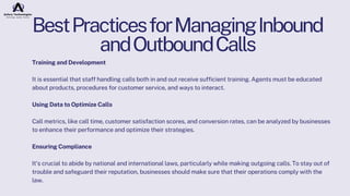 BestPracticesforManagingInbound
andOutboundCalls
Training and Development
It is essential that staff handling calls both in and out receive sufficient training. Agents must be educated
about products, procedures for customer service, and ways to interact.
Using Data to Optimize Calls
Call metrics, like call time, customer satisfaction scores, and conversion rates, can be analyzed by businesses
to enhance their performance and optimize their strategies.
Ensuring Compliance
It's crucial to abide by national and international laws, particularly while making outgoing calls. To stay out of
trouble and safeguard their reputation, businesses should make sure that their operations comply with the
law.
 