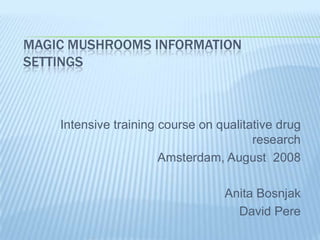 MAGIC MUSHROOMS INFORMATION
SETTINGS



    Intensive training course on qualitative drug
                                        research
                       Amsterdam, August 2008

                                  Anita Bosnjak
                                    David Pere
 