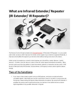 What are Infrared Extender/ Repeater
(IR Extender/ IR Repeater)?

The Remote Control Infrared extender aka Infrared Extender ( IR Extender/ IR Repeater ) is a very useful
audio video accessory which improves the remote control signal of your electronic equipment Basically, it
improves and amplifies the signal of your remote control without having to be close to the device.
Under normal circumstances, a remote control requires you to be within a certain distance ( usually
around 3 - 5 meters ) from the device in order to have the control signal transmitted successfully. Many
remote control users face the problem of short transmission distance or insensitive remote control. With
the aid of Remote Control IR Extender, the transmission of IR signal of remote control signal increases
sharply.

Two of its functions
1. If you have a Home theatre system and your DVD players, set top box are placed inside a
concealed cabinet. Most likely your remote control doesn’t seem to be able to communicate with
the devices. Reason being the signal is being blocked by the cabinet. By using the IR Extender, it
amplifies the remote control signal and ensures your devices in the cabinet receive a clearer
signal regardless of any possible obstruction of signals.

 