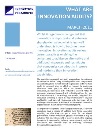 1




                                                         WHAT	
  ARE	
  
                                                INNOVATION	
  AUDITS?	
  
                                                                                                                                                           	
  
                                                                                                        MARCH	
  2011	
  
                                               Whilst	
  it	
  is	
  generally	
  recognised	
  that	
  
                                               innovation	
  is	
  important	
  and	
  enhances	
  
                                               shareholder	
  value,	
  what	
  is	
  less	
  well	
  
                                               understood	
  is	
  how	
  to	
  become	
  more	
  
                                               innovative.	
  	
  Innovation	
  audits	
  review	
  
    ©2011	
  INNOVATION	
  FOR	
  GROWTH	
  
    	
                                         current	
  practices	
  enabling	
  the	
  
    C	
  W	
  MOBBS	
                          consultant	
  to	
  advise	
  on	
  alternative	
  and	
  
                                               additional	
  measures	
  and	
  techniques	
  
                                               that	
  companies	
  can	
  adopt	
  to	
  improve	
  
    Email:	
  
    cwmobbs@innovationforgrowth.co.uk	
        and	
  maximise	
  their	
  innovation	
  
    www.innovationforgrowth.co.uk	
            capabilities.	
  
                                               The	
   preceding	
   paragraph	
   succinctly	
   encapsulates	
   the	
   rationale	
  
                                               for	
  innovation	
  audits.	
  	
  	
  They	
  are	
  designed	
  to	
  assist	
  companies	
  in	
  
                                               understanding	
   their	
   current	
   innovation	
   practices,	
   and	
   how	
   these	
  
                                               might	
   be	
   improved	
   upon	
   or	
   added	
   to.	
   	
   Indeed,	
   the	
   audit	
   may	
  
                                               illuminate	
   some	
   practices	
   which	
   are	
   actually	
   hindering	
  
                                               innovation,	
  and	
  these	
  need	
  to	
  be	
  reduced	
  or	
  stopped.	
  	
  Why?	
  All	
  
                                               companies	
  interested	
  in	
  growth	
  will	
  be	
  looking	
  at	
  how	
  they	
  can	
  
                                               be	
  innovative	
  and	
  it	
  is	
  increasingly,	
  and	
  widely,	
  recognised	
  that	
  
                                               innovation	
  capability	
  is	
  one	
  of	
  the	
  key	
  determinants	
  of	
  long-­‐run	
  
                                               profitability	
   and	
   survival.	
   Companies	
   will,	
   therefore,	
   all	
   be	
  
                                               wishing	
   to	
   improve	
   their	
   processes	
   to	
   maximise	
   their	
   innovation	
  
                                               capabilities	
  and	
  maximise	
  opportunities	
  for	
  growth.	
  
                                               All	
  organisational	
  systems	
  should	
  support	
  innovation.	
  	
  Corporate	
  
                                               executives	
   need	
   a	
   means	
   of	
   auditing	
   their	
   firm’s	
   innovation	
  
                                               capability	
   so	
   that	
   they	
   can	
   get	
   a	
   sense	
   for	
   the	
   overall	
  
                                               performance	
   of	
   their	
   innovation	
   process	
   and	
   where	
   it	
   may	
   be	
  
                                               deficient.	
   The	
   innovation	
   audit	
   is	
   a	
   proven	
   method	
   to	
   improve	
  
                                               innovation.	
  It	
  examines	
  key	
  indicators,	
  determines	
  strengths	
  and	
  
                                               weaknesses	
   and	
   identifies	
   ways	
   of	
   improving	
   innovation	
  
                                               throughout	
  the	
  organisation.	
  	
  

                                                                                                                                                    	
  
 