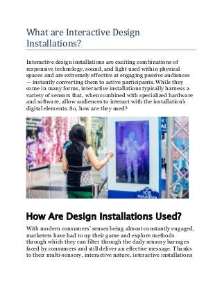 What are Interactive Design
Installations?
Interactive design installations are exciting combinations of
responsive technology, sound, and light used within physical
spaces and are extremely effective at engaging passive audiences
— instantly converting them to active participants. While they
come in many forms, interactive installations typically harness a
variety of sensors that, when combined with specialized hardware
and software, allow audiences to interact with the installation’s
digital elements. So, how are they used?
How Are Design Installations Used?
With modern consumers’ senses being almost constantly engaged,
marketers have had to up their game and explore methods
through which they can filter through the daily sensory barrages
faced by consumers and still deliver an effective message. Thanks
to their multi-sensory, interactive nature, interactive installations
 
