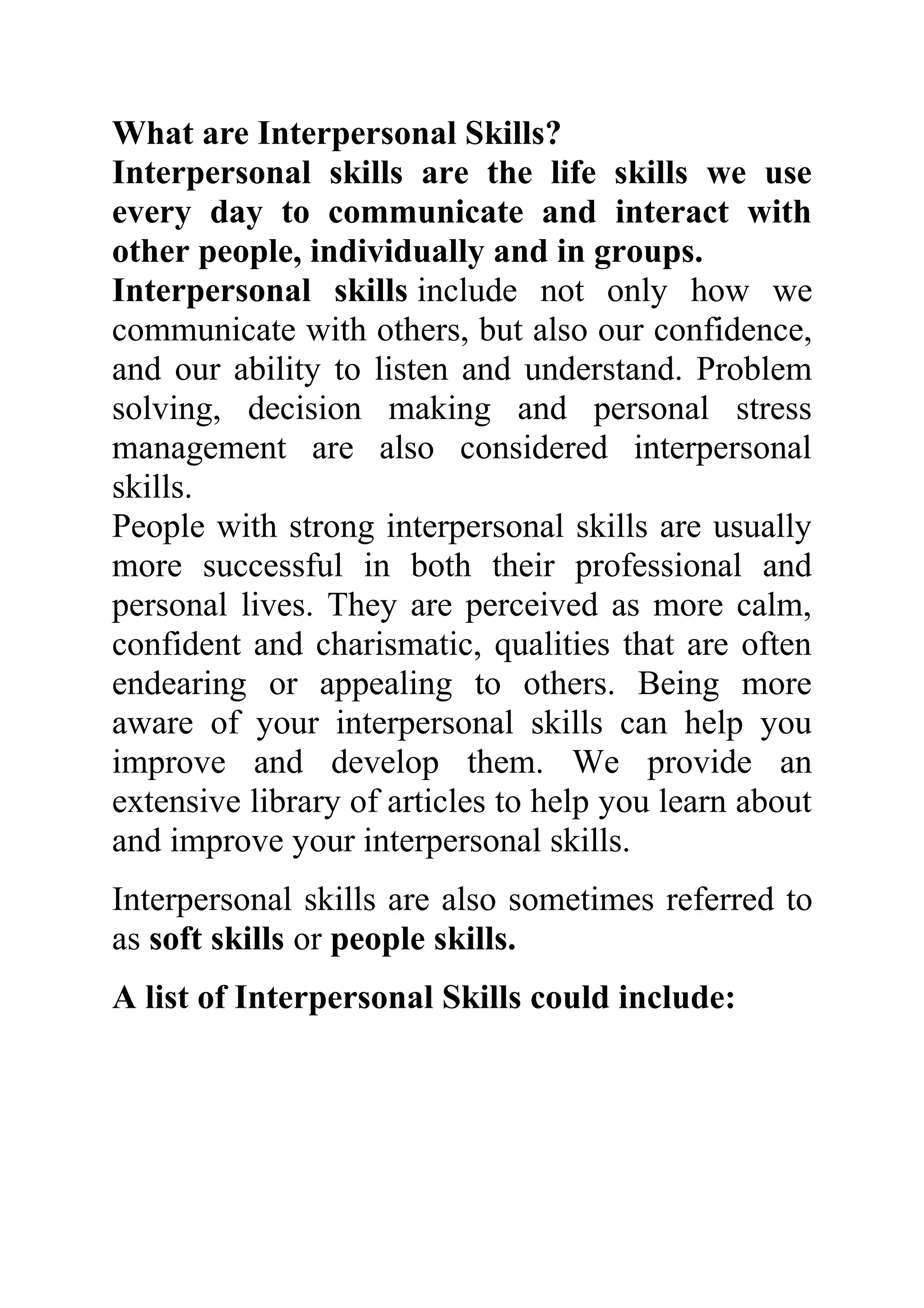What are Interpersonal Skills?
Interpersonal skills are the life skills we use
every day to communicate and interact with
other people, individually and in groups.
Interpersonal skills include not only how we
communicate with others, but also our confidence,
and our ability to listen and understand. Problem
solving, decision making and personal stress
management are also considered interpersonal
skills.
People with strong interpersonal skills are usually
more successful in both their professional and
personal lives. They are perceived as more calm,
confident and charismatic, qualities that are often
endearing or appealing to others. Being more
aware of your interpersonal skills can help you
improve and develop them. We provide an
extensive library of articles to help you learn about
and improve your interpersonal skills.
Interpersonal skills are also sometimes referred to
as soft skills or people skills.
A list of Interpersonal Skills could include:
 