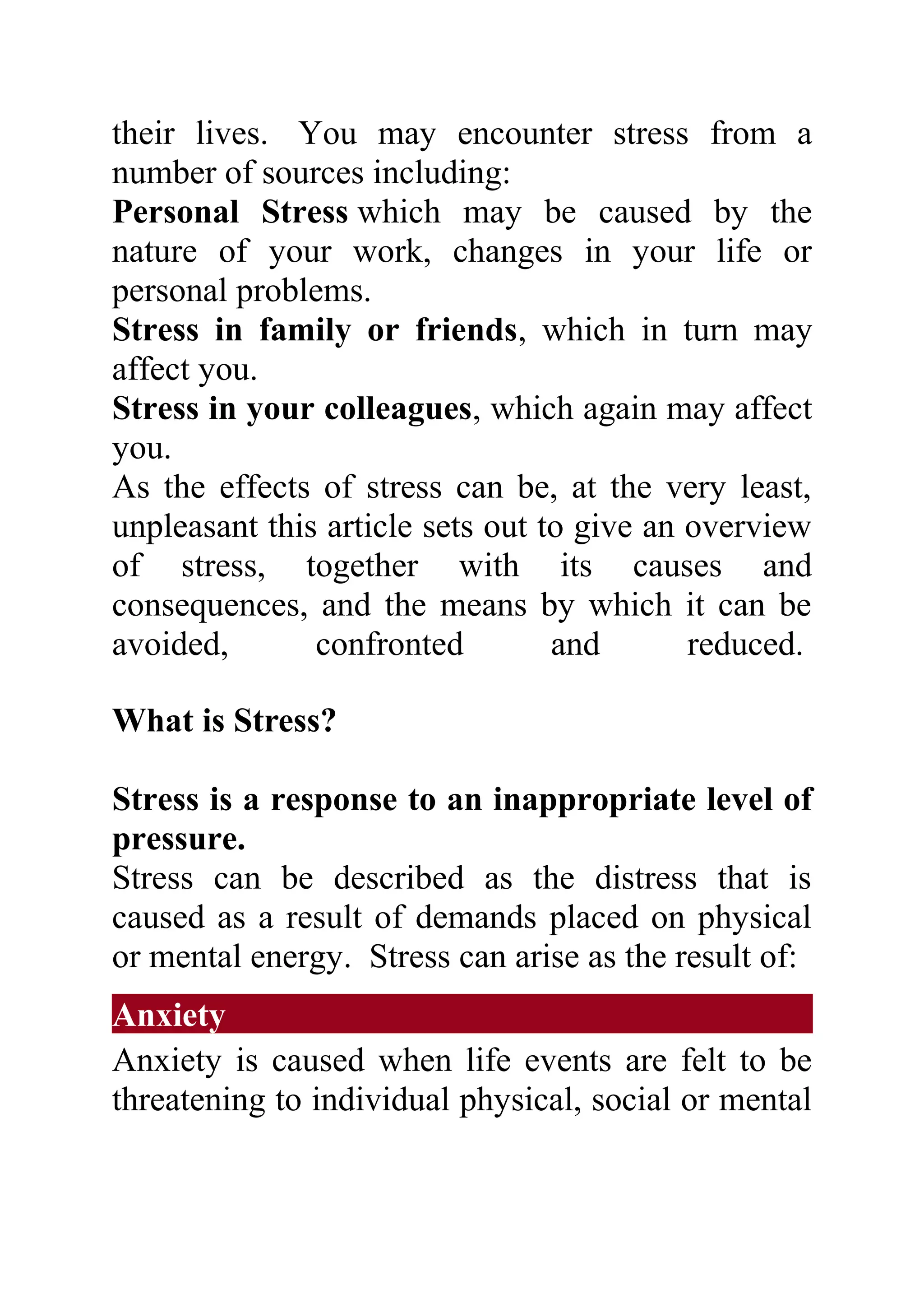 their lives. You may encounter stress from a
number of sources including:
Personal Stress which may be caused by the
nature of your work, changes in your life or
personal problems.
Stress in family or friends, which in turn may
affect you.
Stress in your colleagues, which again may affect
you.
As the effects of stress can be, at the very least,
unpleasant this article sets out to give an overview
of stress, together with its causes and
consequences, and the means by which it can be
avoided,       confronted         and       reduced.

What is Stress?

Stress is a response to an inappropriate level of
pressure.
Stress can be described as the distress that is
caused as a result of demands placed on physical
or mental energy. Stress can arise as the result of:
Anxiety
Anxiety is caused when life events are felt to be
threatening to individual physical, social or mental
 