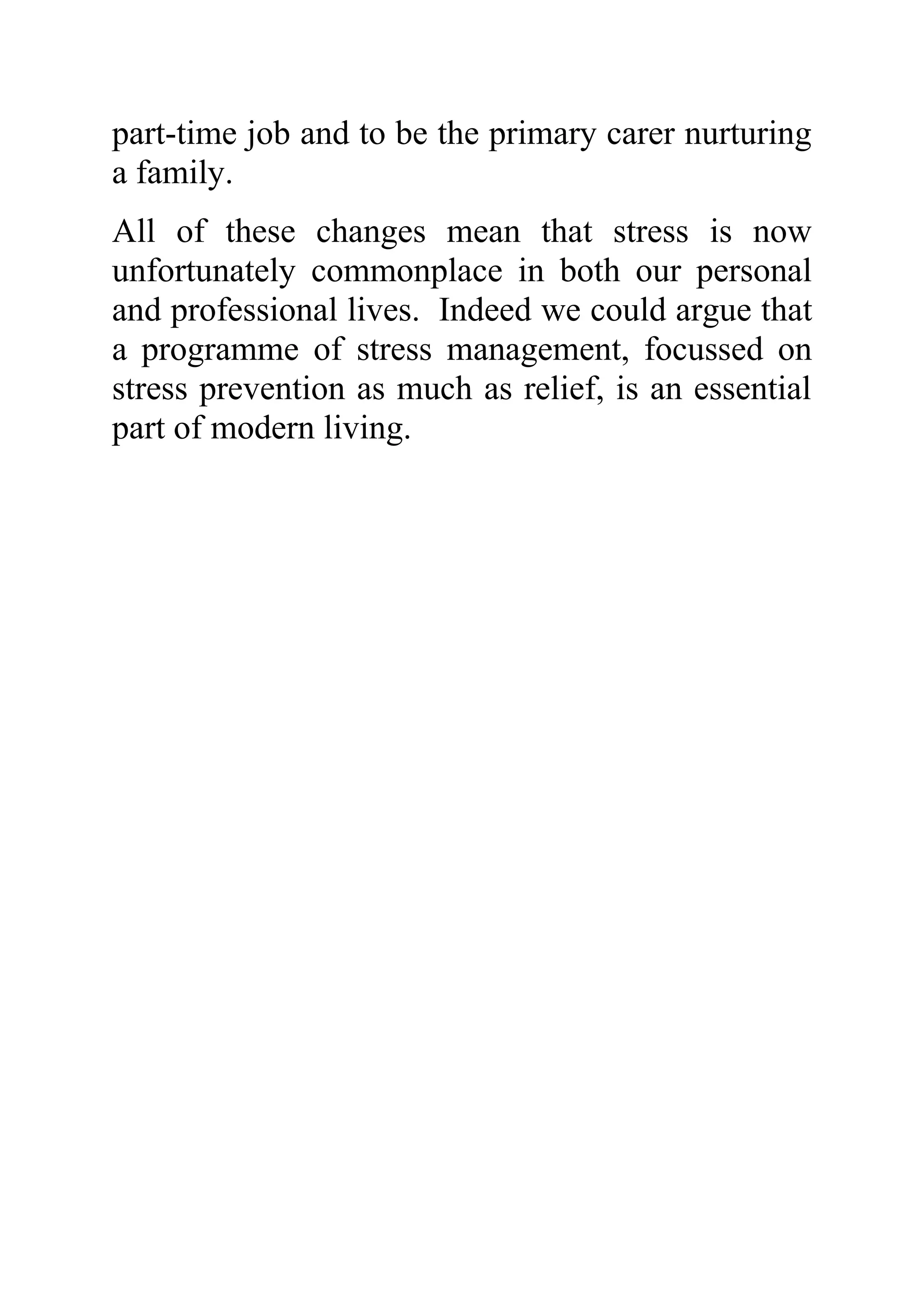 part-time job and to be the primary carer nurturing
a family.
All of these changes mean that stress is now
unfortunately commonplace in both our personal
and professional lives. Indeed we could argue that
a programme of stress management, focussed on
stress prevention as much as relief, is an essential
part of modern living.
 
