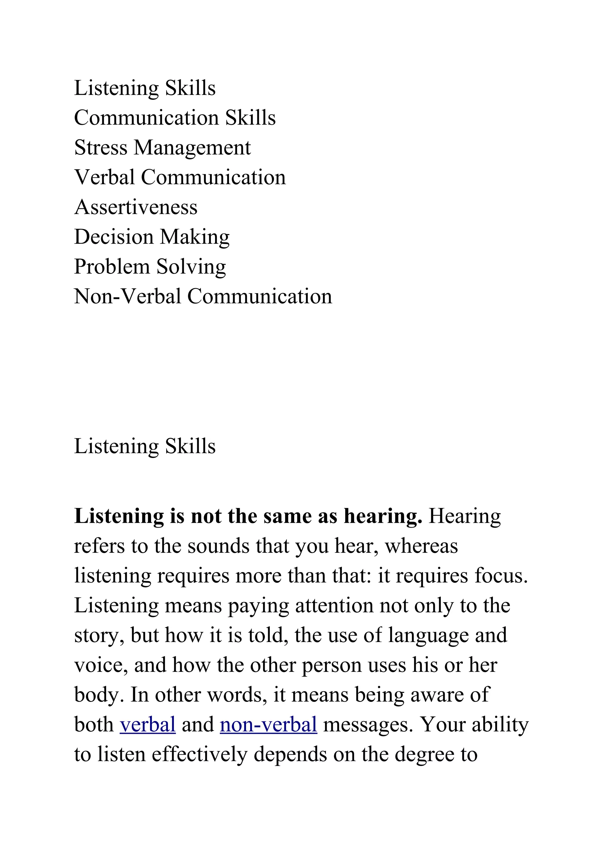 Listening Skills
Communication Skills
Stress Management
Verbal Communication
Assertiveness
Decision Making
Problem Solving
Non-Verbal Communication




Listening Skills


Listening is not the same as hearing. Hearing
refers to the sounds that you hear, whereas
listening requires more than that: it requires focus.
Listening means paying attention not only to the
story, but how it is told, the use of language and
voice, and how the other person uses his or her
body. In other words, it means being aware of
both verbal and non-verbal messages. Your ability
to listen effectively depends on the degree to
 