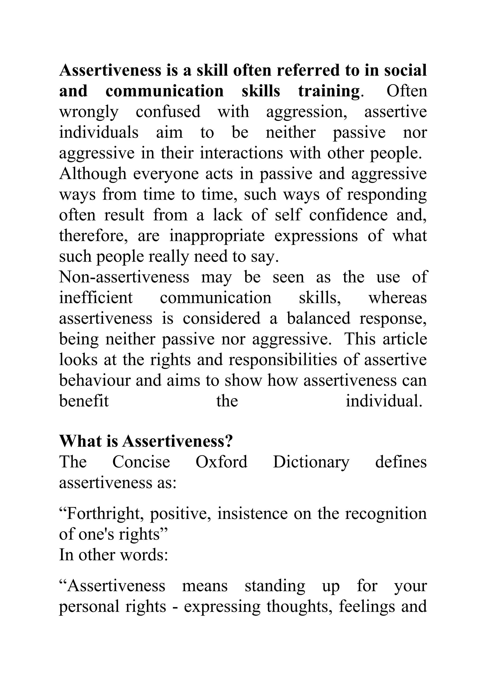 Assertiveness is a skill often referred to in social
and communication skills training. Often
wrongly confused with aggression, assertive
individuals aim to be neither passive nor
aggressive in their interactions with other people.
Although everyone acts in passive and aggressive
ways from time to time, such ways of responding
often result from a lack of self confidence and,
therefore, are inappropriate expressions of what
such people really need to say.
Non-assertiveness may be seen as the use of
inefficient    communication      skills,    whereas
assertiveness is considered a balanced response,
being neither passive nor aggressive. This article
looks at the rights and responsibilities of assertive
behaviour and aims to show how assertiveness can
benefit                the                individual.

What is Assertiveness?
The Concise Oxford            Dictionary     defines
assertiveness as:
“Forthright, positive, insistence on the recognition
of one's rights”
In other words:
“Assertiveness means standing up for your
personal rights - expressing thoughts, feelings and
 