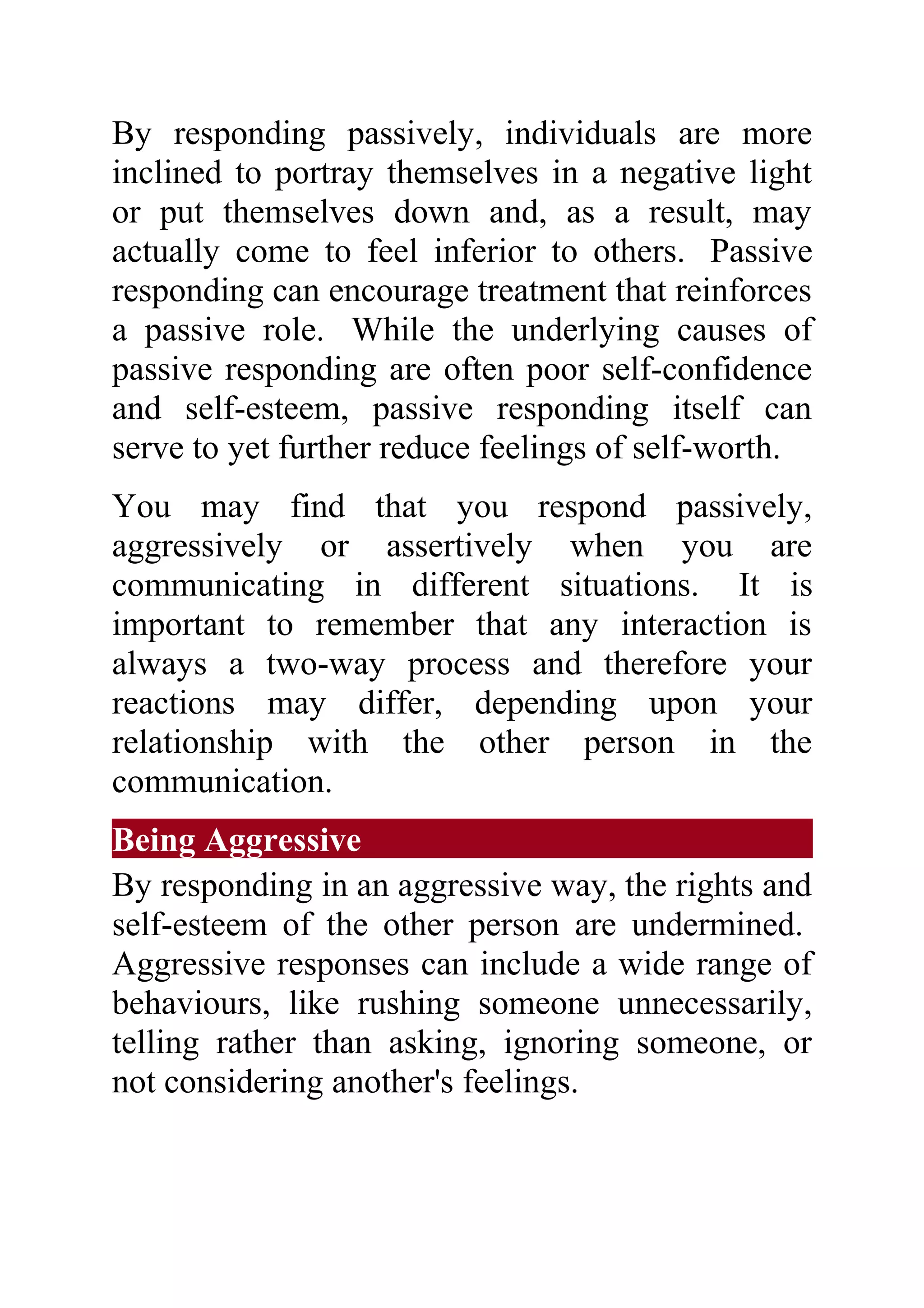 By responding passively, individuals are more
inclined to portray themselves in a negative light
or put themselves down and, as a result, may
actually come to feel inferior to others. Passive
responding can encourage treatment that reinforces
a passive role. While the underlying causes of
passive responding are often poor self-confidence
and self-esteem, passive responding itself can
serve to yet further reduce feelings of self-worth.
You may find that you respond passively,
aggressively or assertively when you are
communicating in different situations. It is
important to remember that any interaction is
always a two-way process and therefore your
reactions may differ, depending upon your
relationship with the other person in the
communication.
Being Aggressive
By responding in an aggressive way, the rights and
self-esteem of the other person are undermined.
Aggressive responses can include a wide range of
behaviours, like rushing someone unnecessarily,
telling rather than asking, ignoring someone, or
not considering another's feelings.
 