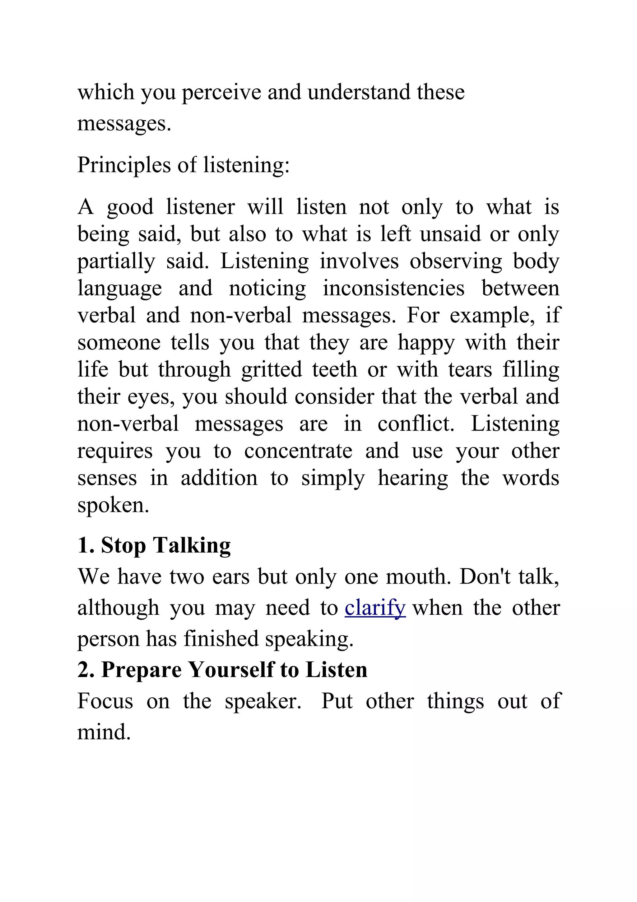 which you perceive and understand these
messages.
Principles of listening:
A good listener will listen not only to what is
being said, but also to what is left unsaid or only
partially said. Listening involves observing body
language and noticing inconsistencies between
verbal and non-verbal messages. For example, if
someone tells you that they are happy with their
life but through gritted teeth or with tears filling
their eyes, you should consider that the verbal and
non-verbal messages are in conflict. Listening
requires you to concentrate and use your other
senses in addition to simply hearing the words
spoken.
1. Stop Talking
We have two ears but only one mouth. Don't talk,
although you may need to clarify when the other
person has finished speaking.
2. Prepare Yourself to Listen
Focus on the speaker. Put other things out of
mind.
 