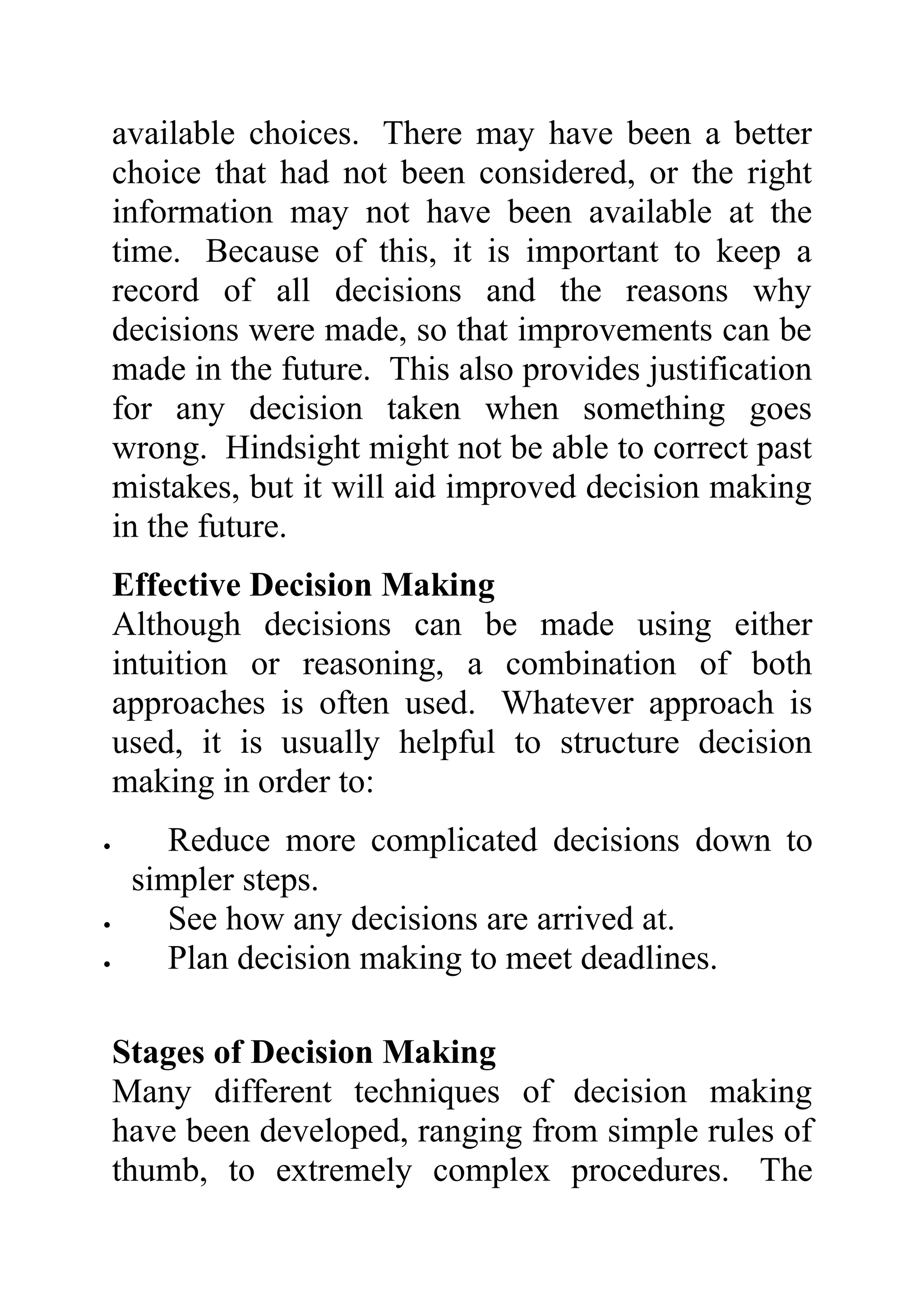available choices. There may have been a better
    choice that had not been considered, or the right
    information may not have been available at the
    time. Because of this, it is important to keep a
    record of all decisions and the reasons why
    decisions were made, so that improvements can be
    made in the future. This also provides justification
    for any decision taken when something goes
    wrong. Hindsight might not be able to correct past
    mistakes, but it will aid improved decision making
    in the future.
    Effective Decision Making
    Although decisions can be made using either
    intuition or reasoning, a combination of both
    approaches is often used. Whatever approach is
    used, it is usually helpful to structure decision
    making in order to:
•       Reduce more complicated decisions down to
     simpler steps.
•       See how any decisions are arrived at.
•       Plan decision making to meet deadlines.

    Stages of Decision Making
    Many different techniques of decision making
    have been developed, ranging from simple rules of
    thumb, to extremely complex procedures. The
 