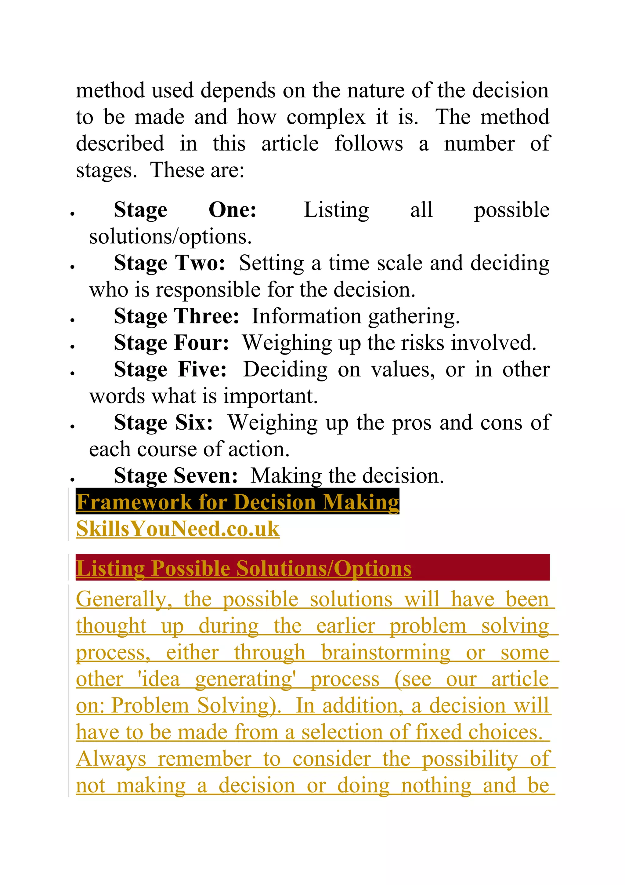 method used depends on the nature of the decision
    to be made and how complex it is. The method
    described in this article follows a number of
    stages. These are:
•     Stage     One:       Listing    all possible
   solutions/options.
•     Stage Two: Setting a time scale and deciding
   who is responsible for the decision.
•     Stage Three: Information gathering.
•     Stage Four: Weighing up the risks involved.
•     Stage Five: Deciding on values, or in other
   words what is important.
•     Stage Six: Weighing up the pros and cons of
   each course of action.
•     Stage Seven: Making the decision.
  Framework for Decision Making
  SkillsYouNeed.co.uk
    Listing Possible Solutions/Options
    Generally, the possible solutions will have been
    thought up during the earlier problem solving
    process, either through brainstorming or some
    other 'idea generating' process (see our article
    on: Problem Solving). In addition, a decision will
    have to be made from a selection of fixed choices.
    Always remember to consider the possibility of
    not making a decision or doing nothing and be
 