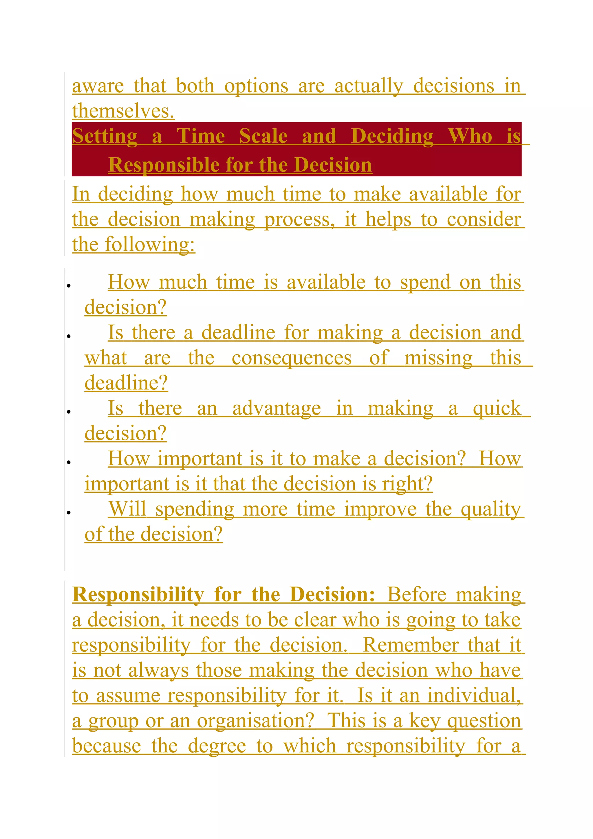 aware that both options are actually decisions in
    themselves.
    Setting a Time Scale and Deciding Who is
        Responsible for the Decision
    In deciding how much time to make available for
    the decision making process, it helps to consider
    the following:
•       How much time is available to spend on this
     decision?
•       Is there a deadline for making a decision and
     what are the consequences of missing this
     deadline?
•       Is there an advantage in making a quick
     decision?
•       How important is it to make a decision? How
     important is it that the decision is right?
•       Will spending more time improve the quality
     of the decision?

    Responsibility for the Decision: Before making
    a decision, it needs to be clear who is going to take
    responsibility for the decision. Remember that it
    is not always those making the decision who have
    to assume responsibility for it. Is it an individual,
    a group or an organisation? This is a key question
    because the degree to which responsibility for a
 