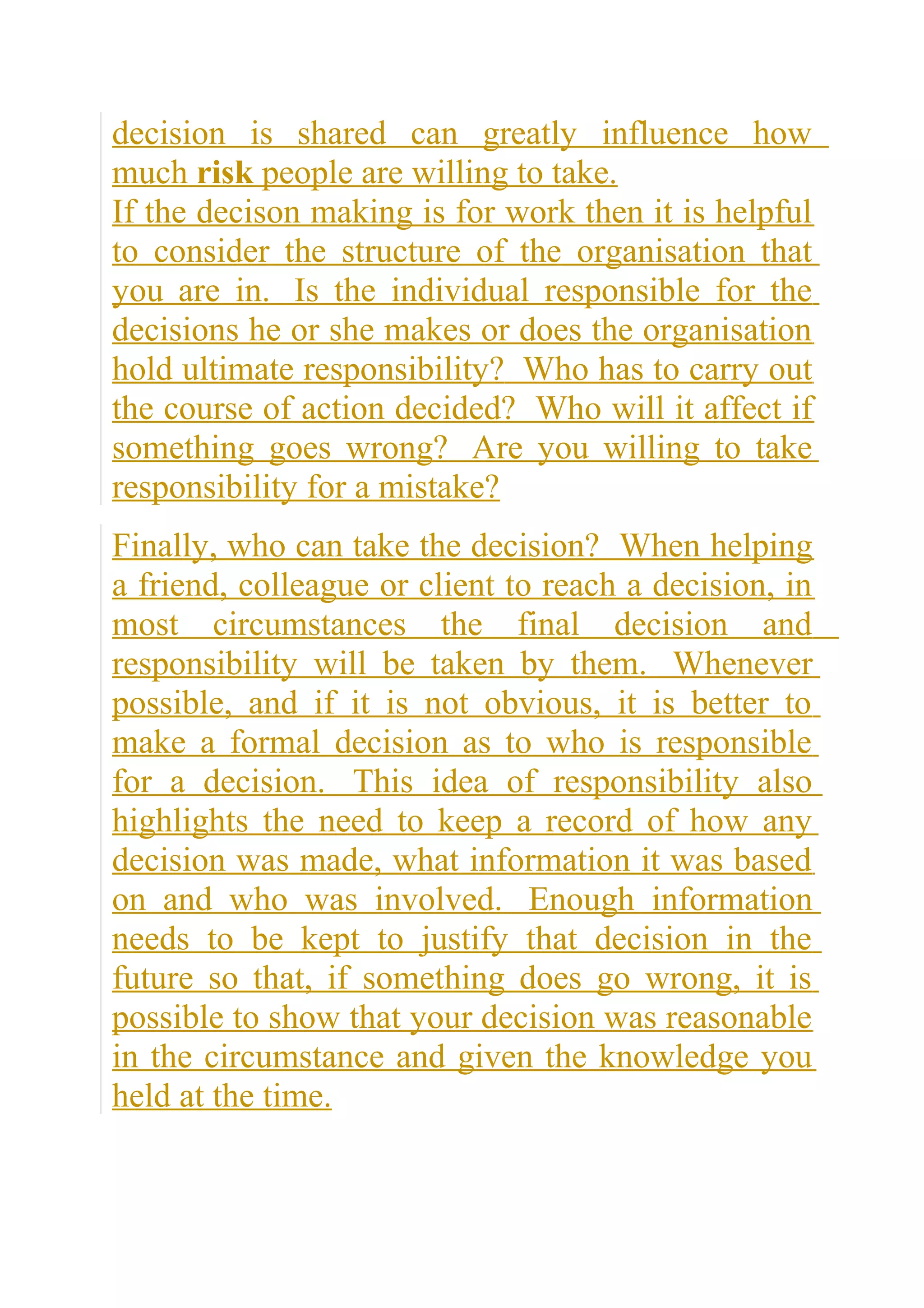 decision is shared can greatly influence how
much risk people are willing to take.
If the decison making is for work then it is helpful
to consider the structure of the organisation that
you are in. Is the individual responsible for the
decisions he or she makes or does the organisation
hold ultimate responsibility? Who has to carry out
the course of action decided? Who will it affect if
something goes wrong? Are you willing to take
responsibility for a mistake?
Finally, who can take the decision? When helping
a friend, colleague or client to reach a decision, in
most circumstances the final decision and
responsibility will be taken by them. Whenever
possible, and if it is not obvious, it is better to
make a formal decision as to who is responsible
for a decision. This idea of responsibility also
highlights the need to keep a record of how any
decision was made, what information it was based
on and who was involved. Enough information
needs to be kept to justify that decision in the
future so that, if something does go wrong, it is
possible to show that your decision was reasonable
in the circumstance and given the knowledge you
held at the time.
 