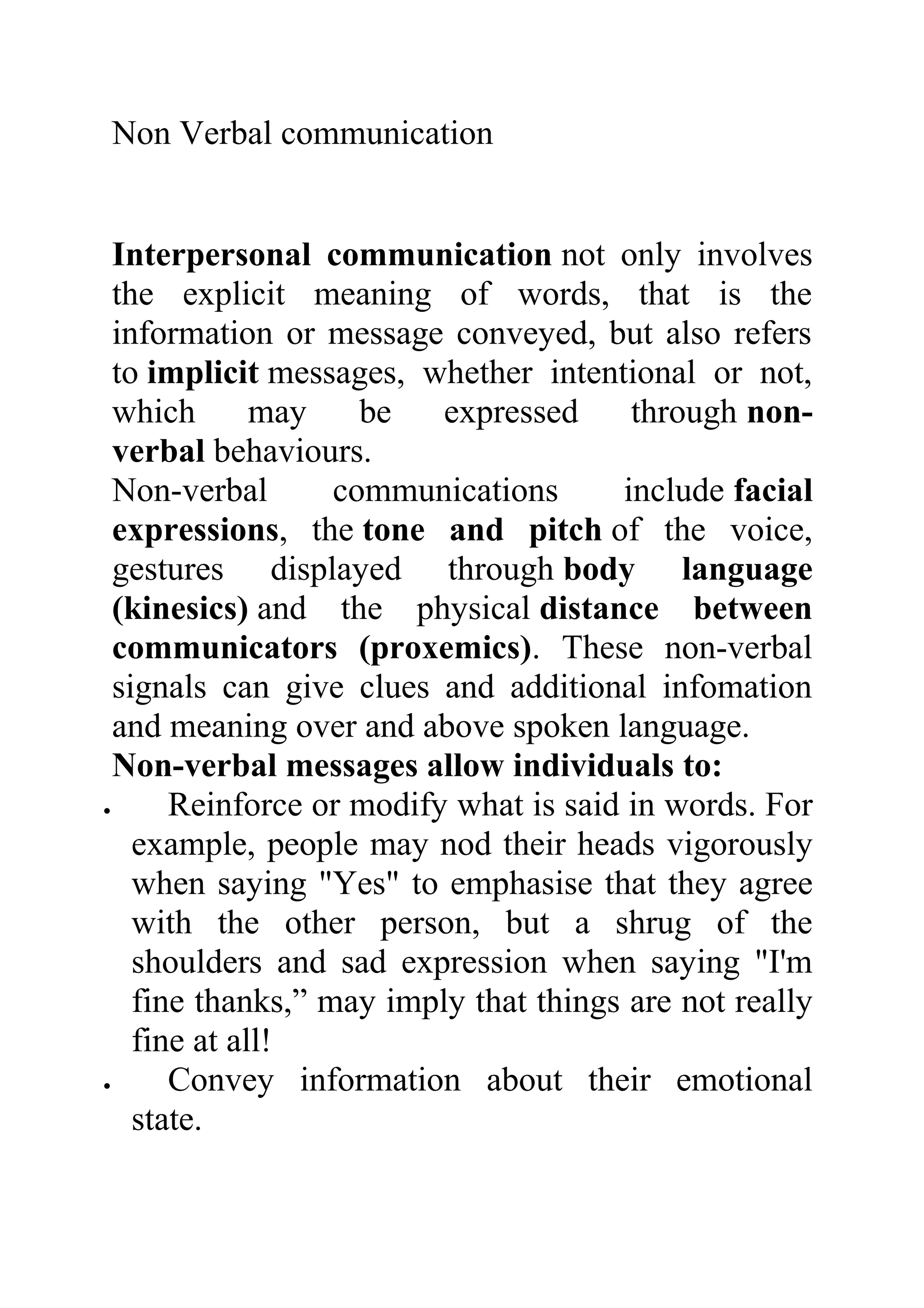 Non Verbal communication


  Interpersonal communication not only involves
  the explicit meaning of words, that is the
  information or message conveyed, but also refers
  to implicit messages, whether intentional or not,
  which       may    be   expressed     through non-
  verbal behaviours.
  Non-verbal       communications      include facial
  expressions, the tone and pitch of the voice,
  gestures displayed through body language
  (kinesics) and the physical distance between
  communicators (proxemics). These non-verbal
  signals can give clues and additional infomation
  and meaning over and above spoken language.
  Non-verbal messages allow individuals to:
•      Reinforce or modify what is said in words. For
    example, people may nod their heads vigorously
    when saying "Yes" to emphasise that they agree
    with the other person, but a shrug of the
    shoulders and sad expression when saying "I'm
    fine thanks,” may imply that things are not really
    fine at all!
•      Convey information about their emotional
    state.
 