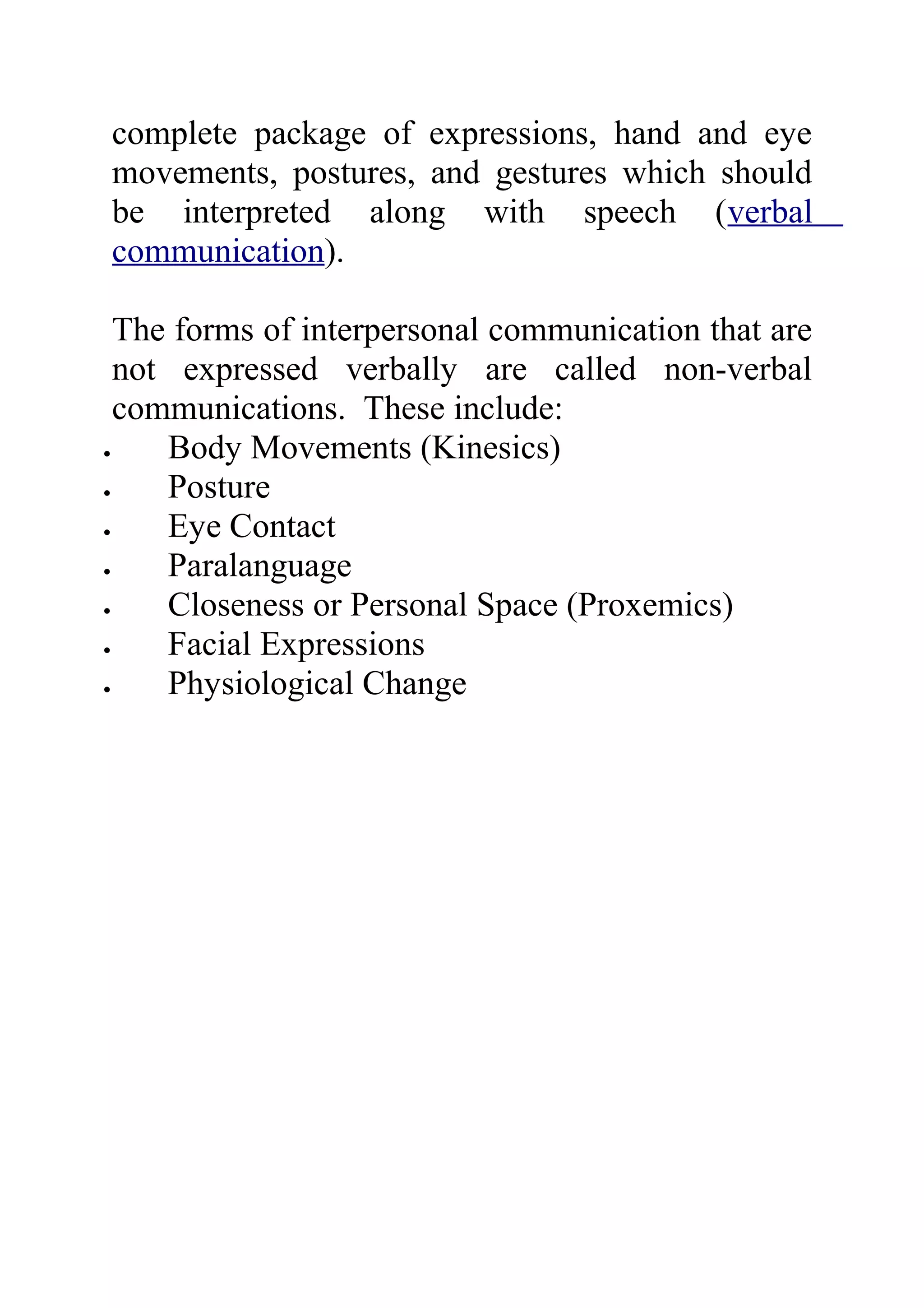 complete package of expressions, hand and eye
movements, postures, and gestures which should
be interpreted along with speech (verbal
communication).

  The forms of interpersonal communication that are
  not expressed verbally are called non-verbal
  communications. These include:
•    Body Movements (Kinesics)
•    Posture
•    Eye Contact
•    Paralanguage
•    Closeness or Personal Space (Proxemics)
•    Facial Expressions
•    Physiological Change
 