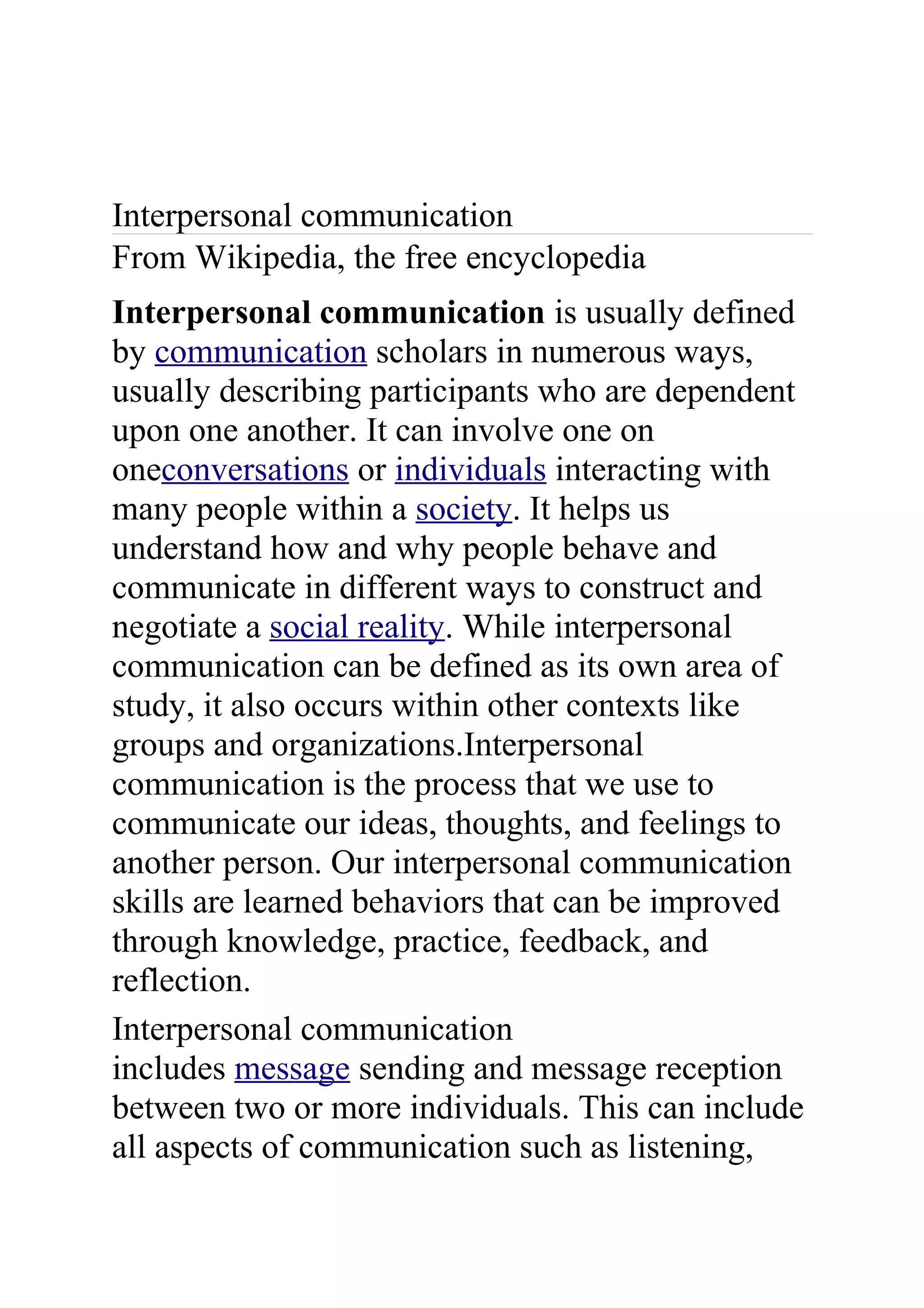 Interpersonal communication
From Wikipedia, the free encyclopedia
Interpersonal communication is usually defined
by communication scholars in numerous ways,
usually describing participants who are dependent
upon one another. It can involve one on
oneconversations or individuals interacting with
many people within a society. It helps us
understand how and why people behave and
communicate in different ways to construct and
negotiate a social reality. While interpersonal
communication can be defined as its own area of
study, it also occurs within other contexts like
groups and organizations.Interpersonal
communication is the process that we use to
communicate our ideas, thoughts, and feelings to
another person. Our interpersonal communication
skills are learned behaviors that can be improved
through knowledge, practice, feedback, and
reflection.
Interpersonal communication
includes message sending and message reception
between two or more individuals. This can include
all aspects of communication such as listening,
 