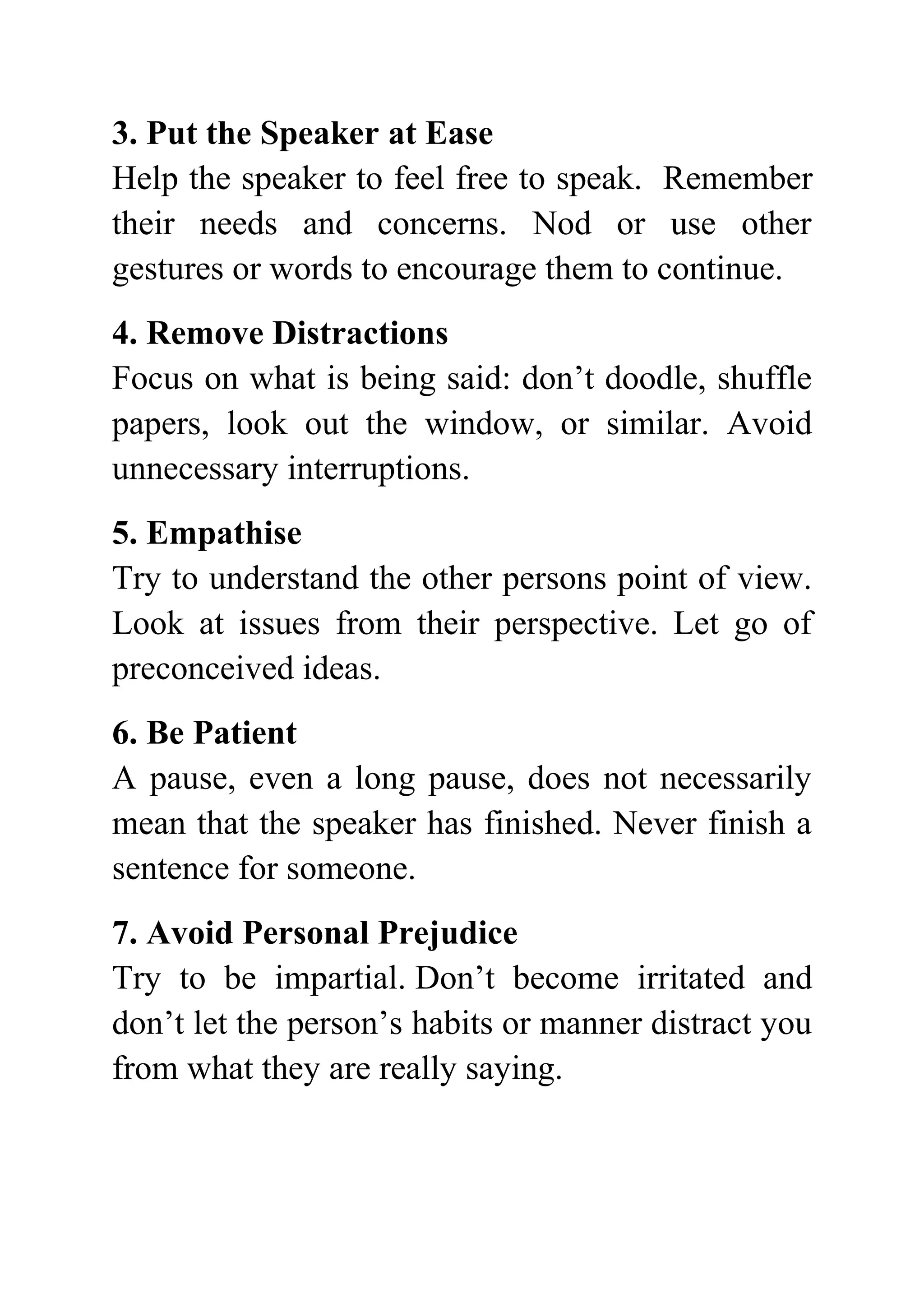 3. Put the Speaker at Ease
Help the speaker to feel free to speak. Remember
their needs and concerns. Nod or use other
gestures or words to encourage them to continue.
4. Remove Distractions
Focus on what is being said: don’t doodle, shuffle
papers, look out the window, or similar. Avoid
unnecessary interruptions.
5. Empathise
Try to understand the other persons point of view.
Look at issues from their perspective. Let go of
preconceived ideas.
6. Be Patient
A pause, even a long pause, does not necessarily
mean that the speaker has finished. Never finish a
sentence for someone.
7. Avoid Personal Prejudice
Try to be impartial. Don’t become irritated and
don’t let the person’s habits or manner distract you
from what they are really saying.
 