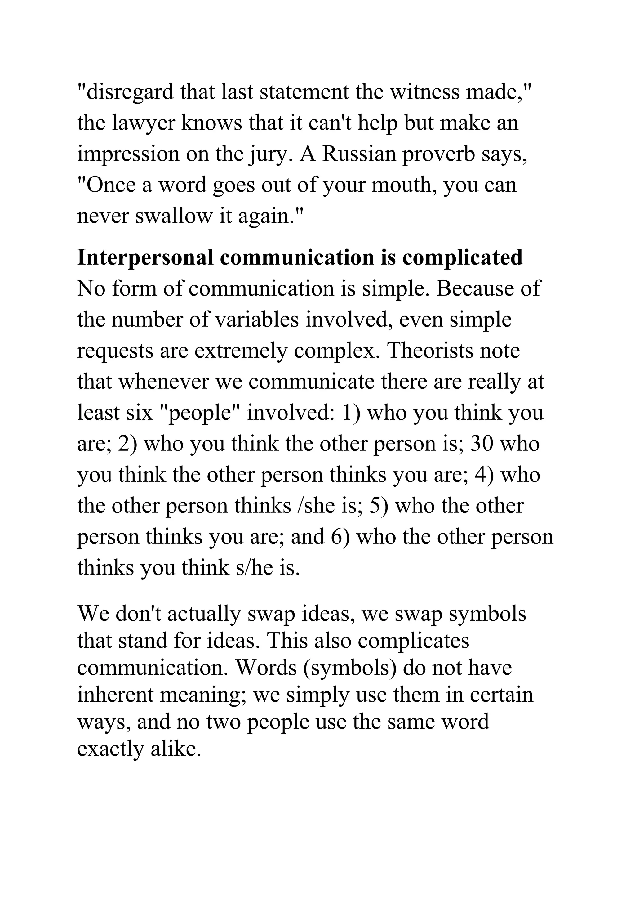 "disregard that last statement the witness made,"
the lawyer knows that it can't help but make an
impression on the jury. A Russian proverb says,
"Once a word goes out of your mouth, you can
never swallow it again."
Interpersonal communication is complicated
No form of communication is simple. Because of
the number of variables involved, even simple
requests are extremely complex. Theorists note
that whenever we communicate there are really at
least six "people" involved: 1) who you think you
are; 2) who you think the other person is; 30 who
you think the other person thinks you are; 4) who
the other person thinks /she is; 5) who the other
person thinks you are; and 6) who the other person
thinks you think s/he is.
We don't actually swap ideas, we swap symbols
that stand for ideas. This also complicates
communication. Words (symbols) do not have
inherent meaning; we simply use them in certain
ways, and no two people use the same word
exactly alike.
 