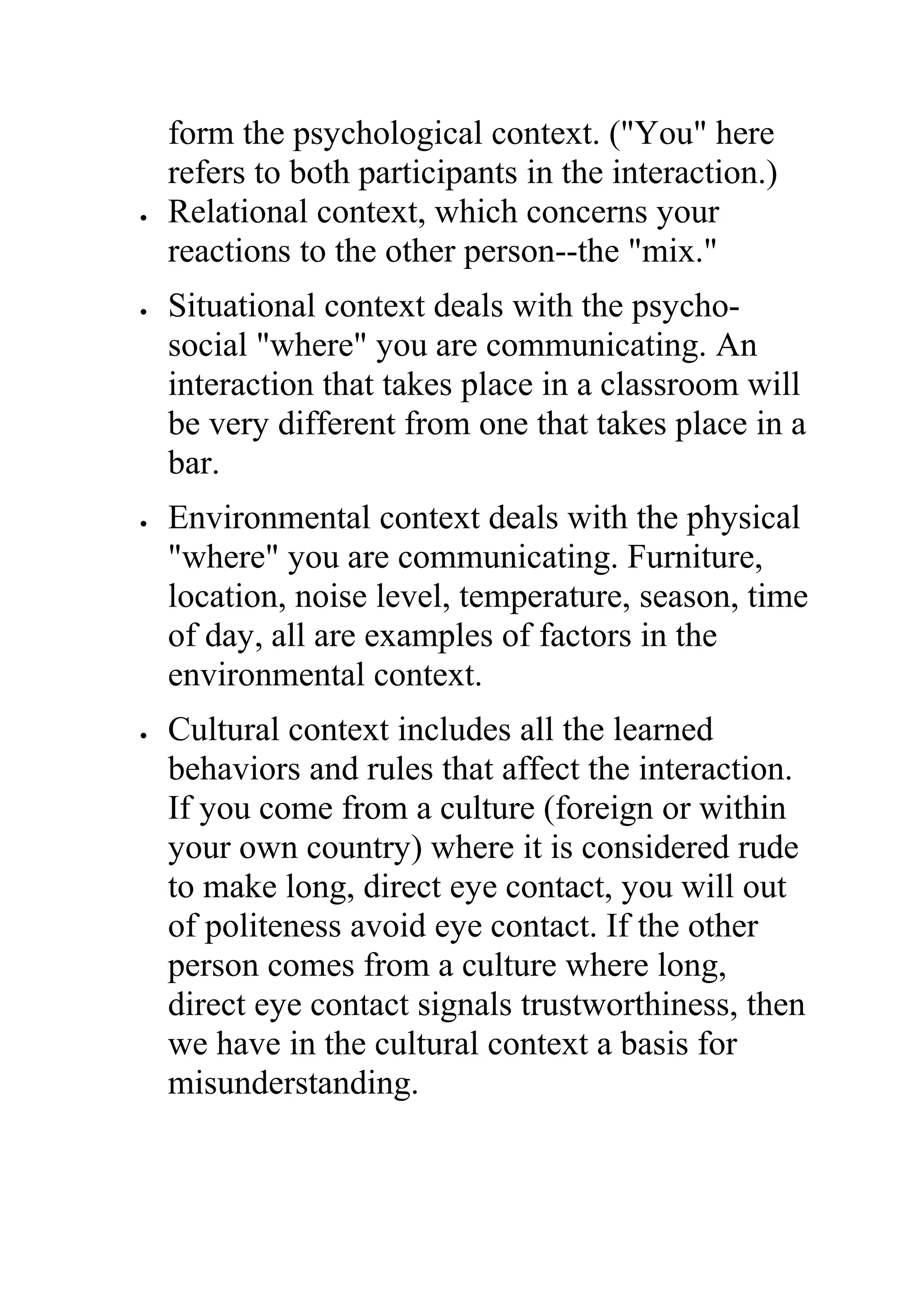 form the psychological context. ("You" here
    refers to both participants in the interaction.)
•   Relational context, which concerns your
    reactions to the other person--the "mix."
•   Situational context deals with the psycho-
    social "where" you are communicating. An
    interaction that takes place in a classroom will
    be very different from one that takes place in a
    bar.
•   Environmental context deals with the physical
    "where" you are communicating. Furniture,
    location, noise level, temperature, season, time
    of day, all are examples of factors in the
    environmental context.
•   Cultural context includes all the learned
    behaviors and rules that affect the interaction.
    If you come from a culture (foreign or within
    your own country) where it is considered rude
    to make long, direct eye contact, you will out
    of politeness avoid eye contact. If the other
    person comes from a culture where long,
    direct eye contact signals trustworthiness, then
    we have in the cultural context a basis for
    misunderstanding.
 
