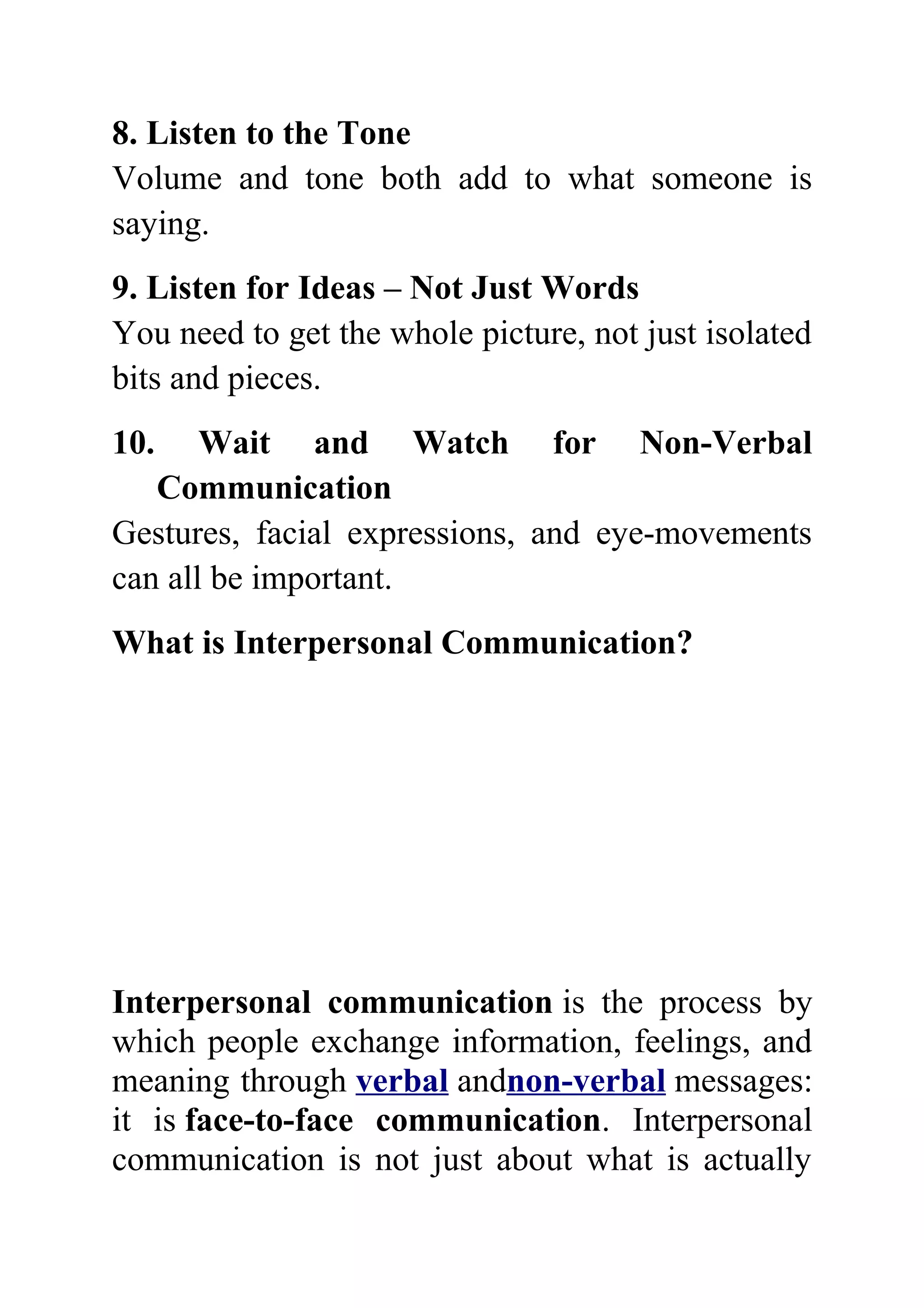 8. Listen to the Tone
Volume and tone both add to what someone is
saying.
9. Listen for Ideas – Not Just Words
You need to get the whole picture, not just isolated
bits and pieces.
10.    Wait and Watch for Non-Verbal
   Communication
Gestures, facial expressions, and eye-movements
can all be important.
What is Interpersonal Communication?




Interpersonal communication is the process by
which people exchange information, feelings, and
meaning through verbal andnon-verbal messages:
it is face-to-face communication. Interpersonal
communication is not just about what is actually
 