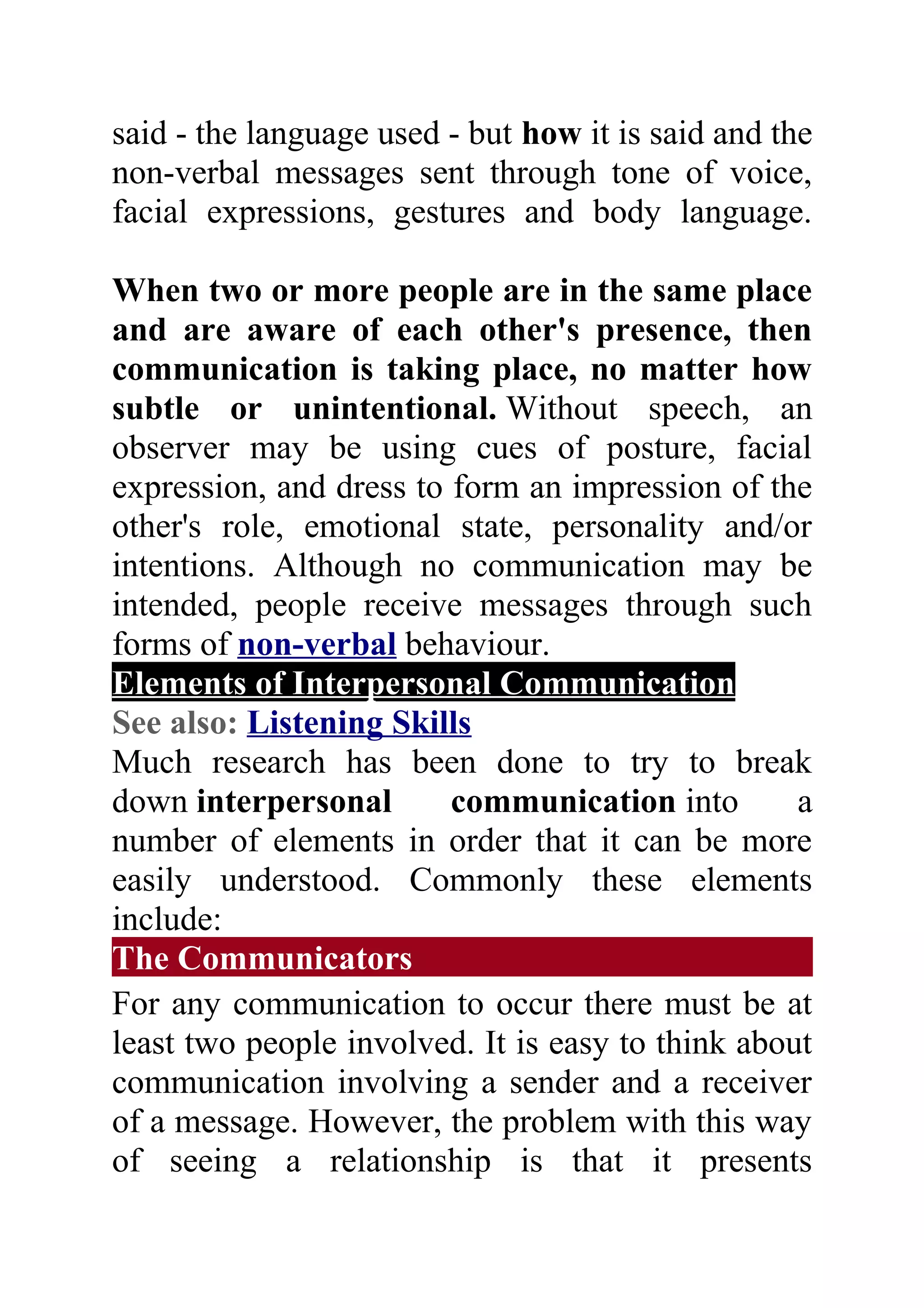 said - the language used - but how it is said and the
non-verbal messages sent through tone of voice,
facial expressions, gestures and body language.

When two or more people are in the same place
and are aware of each other's presence, then
communication is taking place, no matter how
subtle or unintentional. Without speech, an
observer may be using cues of posture, facial
expression, and dress to form an impression of the
other's role, emotional state, personality and/or
intentions. Although no communication may be
intended, people receive messages through such
forms of non-verbal behaviour.
Elements of Interpersonal Communication
See also: Listening Skills
Much research has been done to try to break
down interpersonal       communication into        a
number of elements in order that it can be more
easily understood. Commonly these elements
include:
The Communicators
For any communication to occur there must be at
least two people involved. It is easy to think about
communication involving a sender and a receiver
of a message. However, the problem with this way
of seeing a relationship is that it presents
 
